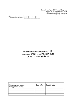 Сангийн сайдын 2005 оны 12 дугаар
                                                    сарын 30-ны өдрийн 385 тоот
                                                     тушаалын 3 дугаар хавсралт

Регистрийн дугаар:




                 .............................................-НИЙ
                 ………… ОНЫ ……-Р УЛИРЛЫН
                        САНХҮҮГИЙН ТАЙЛАН




Хянаж хүлээн авсан                    Сар, өдөр       Гарын үсэг
байгууллагын нэр
 