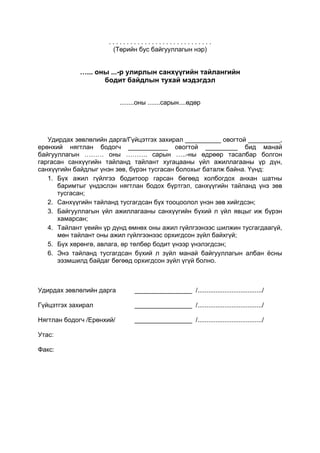 .............................
                       (Төрийн бус байгууллагын нэр)


             …... оны ...-р улирлын санхүүгийн тайлангийн
                    бодит байдлын тухай мэдэгдэл


                           ........оны .......сарын....өдөр




   Удирдах зөвлөлийн дарга/Гүйцэтгэх захирал __________ овогтой _________,
ерөнхий нягтлан бодогч ___________ овогтой _________ бид манай
байгууллагын ……… оны ………. сарын …..-ны өдрөөр тасалбар болгон
гаргасан санхүүгийн тайланд тайлант хугацааны үйл ажиллагааны үр дүн,
санхүүгийн байдлыг үнэн зөв, бүрэн тусгасан болохыг баталж байна. Үүнд:
   1. Бүх ажил гүйлгээ бодитоор гарсан бөгөөд холбогдох анхан шатны
      баримтыг үндэслэн нягтлан бодох бүртгэл, санхүүгийн тайланд үнэ зөв
      тусгасан;
   2. Санхүүгийн тайланд тусгагдсан бүх тооцоолол үнэн зөв хийгдсэн;
   3. Байгууллагын үйл ажиллагааны санхүүгийн бүхий л үйл явцыг иж бүрэн
      хамарсан;
   4. Тайлант үеийн үр дүнд өмнөх оны ажил гүйлгээнээс шилжин тусгагдаагүй,
      мөн тайлант оны ажил гүйлгээнээс орхигдсон зүйл байхгүй;
   5. Бүх хөрөнгө, авлага, өр төлбөр бодит үнээр үнэлэгдсэн;
   6. Энэ тайланд тусгагдсан бүхий л зүйл манай байгууллагын албан ёсны
      ээзмшилд байдаг бөгөөд орхигдсон зүйл үгүй болно.



Удирдах зөвлөлийн дарга         ________________ /..................................../

Гүйцэтгэх захирал               ________________ /..................................../

Нягтлан бодогч /Ерөнхий/        ________________ /..................................../

Утас:

Факс:
 