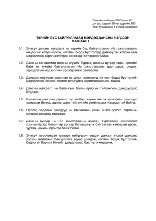 Сангийн сайдын 2005 оны 12
                                             дугаар сарын 30-ны өдрийн 385
                                             тоот тушаалын 1 дүгээр хавсралт


          ТӨРИЙН БУС БАЙГУУЛЛАГАД МӨРДӨХ ДАНСНЫ НЭГДСЭН
                            ЖАГСААЛТ

1.1. Энэхүү дансны жагсаалт нь төрийн бус байгууллагын үйл ажиллагааны
     онцлогийг илэрхийлсэн, нягтлан бодох бүртгэлээр дамжуулан хүлээн авах
     мэдээллийн хэрэгцээг бүрэн хангахад чиглэгдсэн байна.

1.2. Дансны жагсаалтад дансны агуулга бүрдэх, дансны дугаар хэдэн оронтой
     байх нь тухайн байгууллагын үйл ажиллагааны цар хүрээ, онцлог,
     удирдлагын мэдээллийн хэрэгцээнээс хамаарна.

1.3. Дансдыг кодчилах аргачлал нь улсын хэмжээнд нягтлан бодох бүртгэлийн
     мэдээллийн нэгдсэн систем бүрдүүлэх зорилгод нийцсэн байна.

1.4. Дансны жагсаалт нь балансын болон орлогын тайлангийн дансдуудаас
     бүрдэнэ.

1.5. Балансын дансдад хөрөнгө, өр төлбөр, хөрөнгийн эх үүсвэрийн дансдууд
     хамаарах бөгөөд эдгээр данс тайлангийн үеийн эцэст үлдэгдэлтэй байна.

1.6. Орлого, зардлын дансдууд нь тайлангийн үеийн эцэст орлого, зарлагын
     нэгдсэн дансанд хаагдана.

1.7. Дансны дугаар нь үйл ажиллагааны онцлог, бүртгэлийн ажиллагааг
     компьютерээр болон гар аргаар боловсруулж байгаагаас хамааран дөрөв,
     зургаа, найман оронтой байж болно.

1.8. Энэхүү үлгэрчилсэн зааварт нийцүүлэн үндсэн дансыг туслах дансанд
     хэрхэн ангилахыг байгууллага өөрөө шийдэж, нягтлан бодох бүртгэлийн
     бодлогын баримт бичгийг удирдлагаар батлуулж мөрдөнө.
 