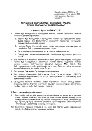 Сангийн сайдын 2005 оны 12
                                                дугаар сарын 30-ны өдрийн 385
                                                тоот тушаалын 2 дугаар
                                                хавсралт


           ТӨРИЙН БУС БАЙГУУЛЛАГЫН САНХҮҮГИЙН ТАЙЛАН,
                ТҮҮНИЙ ТОДРУУЛГЫГ БЭЛТГЭХ ЗААВАР

                      Нэгдүгээр бүлэг: НИЙТЛЭГ ЗҮЙЛ
1. Төрийн бус байгууллагын санхүүгийн тайлан, түүний тодруулгыг бэлтгэх
   заавар нь дараах зорилготой:
    а. Төрийн бус байгууллагын санхүүгийн тайланг цаг хугацаагаар болон
       бусад төрийн бус байгууллагын санхүүгийн тайлантай зэрэгцүүлэн
       харьцуулах боломжоор хангах;
    б. Нягтлан бодох бүртгэлийн олон улсын стандартыг нэвтрүүлэхэд нь
       төрийн бус байгууллагын удирдлагад туслах;
    в. Бүртгэлийн мэдээллийн ангилал, кодчилол хийхэд ашиглах;
    г. Санхүүгийн тайлангийн мэдээллийг тайлбарлаж, сурталчлах үндэслэл
       болох.
2. Энэ заавар нь Санхүүгийн тайлагналын олон улсын стандартад нийцүүлэн
   төрийн бус байгууллагын санхүүгийн тайлан гаргах, тодруулга бэлтгэх
   зарчим, зохион байгуулалтын асуудлыг тусгана. Мөн төрийн бус
   байгууллагын санхүүгийн мэдээллийг цуглуулах, бүртгэх, тайлагнах ажлын
   зохион байгуулалт, арга зүйн үндэс болно.
3. Энэ зааврыг бүх төрийн бус байгууллагууд мөрдөнө.
4. Энэ зааварт Санхүүгийн Тайлагналын Олон Улсын Стандарт (СТОУС),
   Нягтлан Бодох Бүртгэлийн Олон Улсын Стандарт (НББОУС) гэсэн хоёр үгийг
   адил утгаар ойлгоно.
5. Санхүүгийн тайланг “Нягтлан бодох бүртгэлийн тухай” хуульд заасан
   хугацаанд гаргаж, бүртгэл санхүүгийн асуудал эрхэлсэн төрийн захиргааны
   төв буюу орон нутгийн байгуулагад тушаана.


1. Санхүүгийн тайлангийн зорилт
1.1. Санхүүгийн тайлангийн зорилго нь гадны болон дотоодын хэрэглэгчдийг
     эдийн засгийн шийдвэр гаргахад нь шаардагдах тухайн байгууллагын
     санхүүгийн байдал (хөрөнгө, өр төлбөр, байгууллагын өмч), санхүүгийн үр
     дүн (орлого, үр дүн), мөнгөний эргэлтэнд гарсан өөрчлөлт (мөнгөн гүйлгээ)
     -ийн талаарх мэдээллээр хангахад чиглэгдэнэ.
1.2. Санхүүгийн тайланг хугацаанд нь үнэн зөв гаргах үүрэг, хариуцлагыг
     төрийн бус байгууллагын удирдлага хүлээнэ.
 