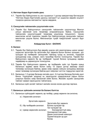 4. Нягтлан бодох бүртгэлийн данс
4.1. Төрийн бус байгууллага нь энэ тушаалын 1 дүгээр хавсралтаар батлагдсан
     “Нягтлан бодох бүртгэлийн дансны жагсаалт”-ыг үндэслэн өөрийн онцлогт
     тохирсон дансны жагсаалтыг гарган мөрдөнө.


5. Санхүүгийн тайлангийн үзүүлэлтийн нэгж
5.1. Төрийн бус байгууллагын санхүүгийн тайлангийн үзүүлэлтүүд Монгол
     улсын мөнгөний нэгж төгрөгөөр илэрхийлэгдсэн байна. Санхүүгийн
     тайлангийн үзүүлэлтүүдийг төгрөгөөр үзүүлэхэд тооцоололт, техник
     ажиллагаа ихтэй томоохон төрийн бус байгууллагууд санхүүгийн тайланг
     мянгачлан үзүүлж болно. Мянгачилсан тухай тэмдэглэлийг хүснэгт бүрт
     хийнэ.
                        Хоёрдугаар бүлэг : БАЛАНС
6. Баланс
6.1. Төрийн бус байгууллага бүр өөрийн үндсэн үйл ажиллагааны шинж чанарт
     үндэслэн эргэлтийн ба эргэлтийн бус хөрөнгө болон богино хугацаат, урт
     хугацаат өр төлбөрийг санхүүгийн тайланд тусад нь ангилан, тодорхой
     хугацаагаар (сар, улирал, жил) тасалбар болгон толилуулна. Төрийн бус
     байгууллага хөрөнгө ба өр төлбөрийг түүний богино хугацаанд хөрвөх
     чадвараар нь дараалуулж толилуулна.
6.2. Төрийн бус байгууллага хөрөнгө, өр төлбөрийн зүйл тус бүрийн хувьд
     балансын өдрөөс өмнө болон хойш 12 сарын дотор авахаар эсвэл
     төлөхөөр хүлээгдэж байгаа, арван хоёр сараас хойшхи хугацаанд авахаар
     эсвэл төлөхөөр хүлээгдэж байгаа дүнг хоёуланг нэгтгэн тодруулах хэрэгтэй.
6.3. Балансын 1,3 дугаар баганад хэсгийн дүнг, 2,4 дүгээр баганад бүлгийн дүнг
     бичнэ. Үлдэгдлийг хооронд нь зэрэгцүүлэх шаардлагагүй сарын болон
     улирлын баланс хоёр баганатай хийж болно. Жилийн эцсийн санхүүгийн
     тайланг заавал зэрэгцүүлэн тайлагнана.
6.4. Балансын зүйл ангийг тайлант жилийн эхнээс өссөн дүнгээр гаргана.


7. Балансын зүйлсийн ангилал ба баланс бэлтгэх
7.1. Балансын зүйлүүдийг хөрөнгө, өр төлбөр, цэвэр хөрөнгө гэж ангилна.
         а ) Хөрөнгийн ангилал:

                  Эргэлтийн хөрөнгө
                                      Эргэлтийн бус хөрөнгө
         б ) Өр төлбөрийн ангилал:    Богино хугацаат өр
                                      Урт хугацаат өр
         в ) Цэвэр хөрөнгийн ангилал:      Хязгаарлалтгүй нөөц
                                      Хязгаарлалттай нөөц
                                      Дахин үнэлгээний нэмэгдэл
                                      Хуримтлагдсан үр дүн
                                      Бусад
 