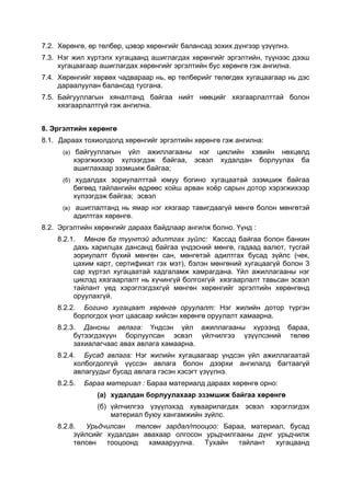 7.2. Хөрөнгө, өр төлбөр, цэвэр хөрөнгийг балансад зохих дүнгээр үзүүлнэ.
7.3. Нэг жил хүртэлх хугацаанд ашиглагдах хөрөнгийг эргэлтийн, түүнээс дээш
     хугацаагаар ашиглагдах хөрөнгийг эргэлтийн бус хөрөнгө гэж ангилна.
7.4. Хөрөнгийг хөрвөх чадвараар нь, өр төлбөрийг төлөгдөх хугацаагаар нь дэс
     дараалуулан балансад тусгана.
7.5. Байгууллагын хяналтанд байгаа нийт нөөцийг хязгаарлалттай болон
     хязгаарлалтгүй гэж ангилна.


8. Эргэлтийн хөрөнгө
8.1. Дараах тохиолдолд хөрөнгийг эргэлтийн хөрөнгө гэж ангилна:
      (а) байгууллагын  үйл ажиллагааны нэг циклийн хэвийн нөхцөлд
         хэрэгжихээр хүлээгдэж байгаа, эсвэл худалдан борлуулах ба
         ашиглахаар эзэмшиж байгаа;
      (б) худалдах зориулалттай юмуу богино хугацаатай эзэмшиж байгаа
         бөгөөд тайлангийн өдрөөс хойш арван хоёр сарын дотор хэрэгжихээр
         хүлээгдэж байгаа; эсвэл
      (в) ашиглалтанд нь ямар нэг хязгаар тавигдаагүй мөнгө болон мөнгөтэй
         адилтгах хөрөнгө.
8.2. Эргэлтийн хөрөнгийг дараах байдлаар ангилж болно. Үүнд :
    8.2.1. Мөнгө ба түүнтэй адилтгах зүйлс: Кассад байгаа болон банкин
         дахь харилцах дансанд байгаа үндэсний мөнгө, гадаад валют, тусгай
         зориулалт бүхий мөнгөн сан, мөнгөтэй адилтгах бусад зүйлс (чек,
         цахим карт, сертификат гэх мэт), бэлэн мөнгөний хугацаагүй болон 3
         сар хүртэл хугацаатай хадгаламж хамрагдана. Үйл ажиллагааны нэг
         циклэд хязгаарлалт нь хүчингүй болгохгүй хязгаарлалт тавьсан эсвэл
         тайлант үед хэрэглэгдэхгүй мөнгөн хөрөнгийг эргэлтийн хөрөнгөнд
         оруулахгүй.
    8.2.2. Богино хугацаат хөрөнгө оруулалт: Нэг жилийн дотор түргэн
         борлогдох үнэт цаасаар хийсэн хөрөнгө оруулалт хамаарна.
    8.2.3. Дансны авлага: Үндсэн үйл ажиллагааны хүрээнд бараа,
         бүтээгдэхүүн борлуулсан эсвэл үйлчилгээ үзүүлсэний төлөө
         захиалагчаас авах авлага хамаарна.
    8.2.4. Бусад авлага: Нэг жилийн хугацаагаар үндсэн үйл ажиллагаатай
         холбогдолгүй үүссэн авлага болон дээрхи ангилалд багтаагүй
         авлагуудыг бусад авлага гэсэн хэсэгт үзүүлнэ.
    8.2.5.   Бараа материал : Бараа материалд дараах хөрөнгө орно:
                (a) худалдан борлуулахаар эзэмшиж байгаа хөрөнгө
                (б) үйлчилгээ үзүүлэхэд хуваарилагдах эсвэл хэрэглэгдэх
                    материал буюу хангамжийн зүйлс.
    8.2.8.  Урьдчилсан төлсөн зардал/тооцоо: Бараа, материал, бусад
         зүйлсийг худалдан авахаар олгосон урьдчилгааны дүнг урьдчилж
         төлсөн   тооцоонд  хамааруулна.   Тухайн   тайлант  хугацаанд
 