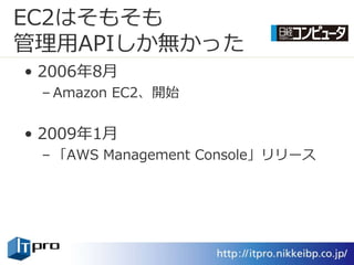 EC2はそもそも
管理用APIしか無かった
• 2006年8月
 – Amazon EC2、開始


• 2009年1月
 – 「AWS Management Console」リリース
 