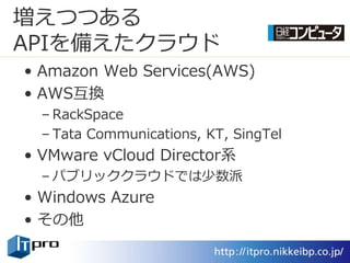 増えつつある
APIを備えたクラウド
• Amazon Web Services(AWS)
• AWS互換
  – RackSpace
  – Tata Communications, KT, SingTel
• VMware vCloud Director系
  – パブリッククラウドでは少数派
• Windows Azure
• その他
 