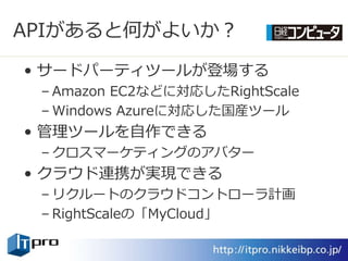 APIがあると何がよいか？

• サードパーテゖツールが登場する
 – Amazon EC2などに対応したRightScale
 – Windows Azureに対応した国産ツール
• 管理ツールを自作できる
 – クロスマーケテゖングのゕバター
• クラウド連携が実現できる
 – リクルートのクラウドコントローラ計画
 – RightScaleの「MyCloud」
 