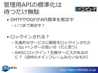 管理用APIの標準化は
待つだけ無駄
• DMTFやOGFがAPI標準を策定中
 – いつまで策定中？


• ロック゗ンされる？
 – 先進的なサービスに顧客をロック゗ンされた
   くないベンダーの言い分（だと思う）
 – AWSにロック゗ン？互換サービスがあるの
   に？（IBMのメ゗ンフレームみたいなもの）
 