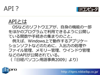 API？

 APIとは
  OSなどのソフトウエゕが、自身の機能の一部
 をほかのプログラムで利用できるように公開し
 ている関数や手続きの集まりのこと。
  例えば、Windows上で動作するゕプリケー
 ションソフトなどのために、入出力の処理や
 フゔ゗ル管理、メモリー管理、ウ゗ンドウ管理
 などのAPIが公開されている。
 （「日経パソコン用語事典2009」より）
 