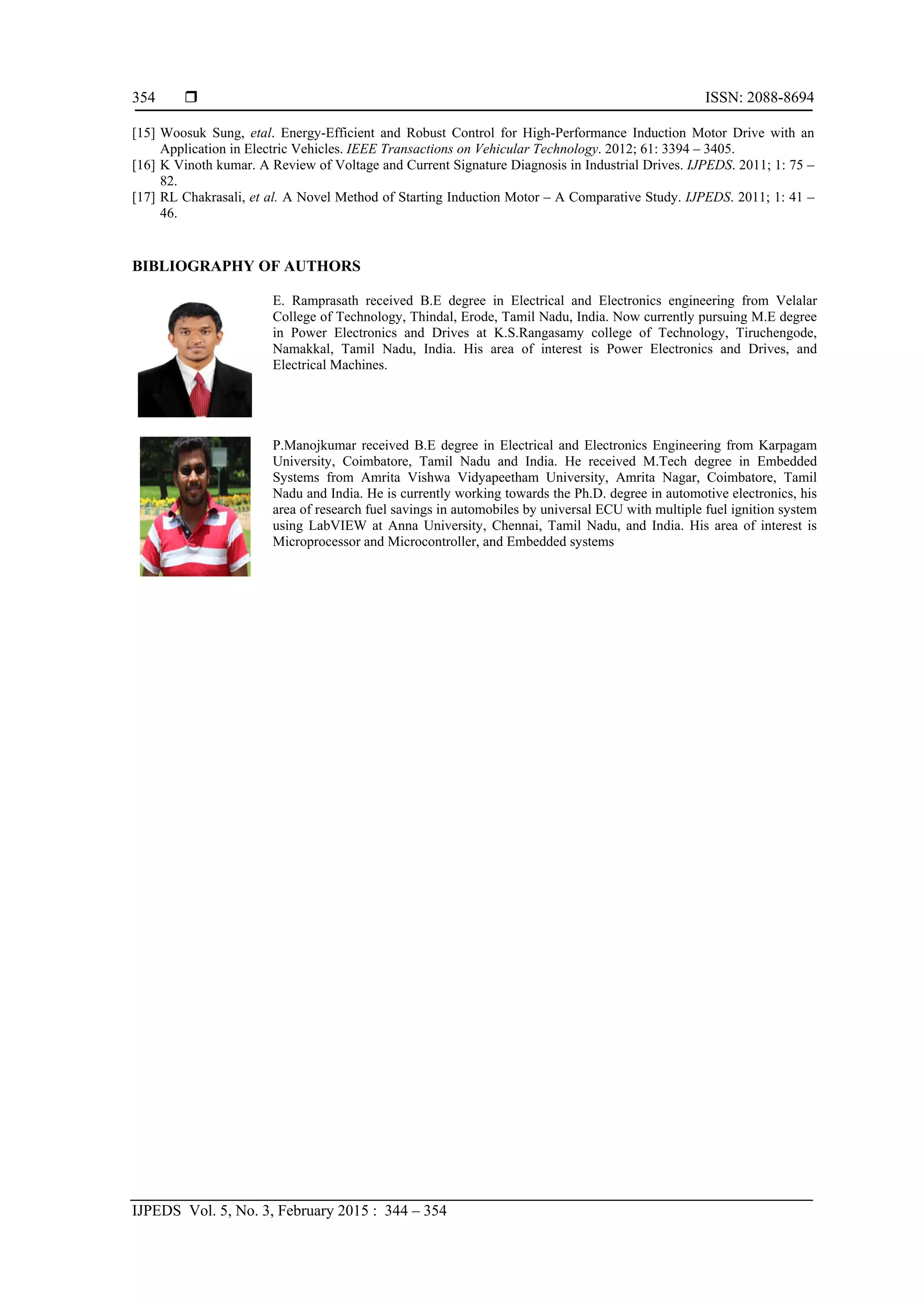  ISSN: 2088-8694
IJPEDS Vol. 5, No. 3, February 2015 : 344 – 354
354
[15] Woosuk Sung, etal. Energy-Efficient and Robust Control for High-Performance Induction Motor Drive with an
Application in Electric Vehicles. IEEE Transactions on Vehicular Technology. 2012; 61: 3394 – 3405.
[16] K Vinoth kumar. A Review of Voltage and Current Signature Diagnosis in Industrial Drives. IJPEDS. 2011; 1: 75 –
82.
[17] RL Chakrasali, et al. A Novel Method of Starting Induction Motor – A Comparative Study. IJPEDS. 2011; 1: 41 –
46.
BIBLIOGRAPHY OF AUTHORS
E. Ramprasath received B.E degree in Electrical and Electronics engineering from Velalar
College of Technology, Thindal, Erode, Tamil Nadu, India. Now currently pursuing M.E degree
in Power Electronics and Drives at K.S.Rangasamy college of Technology, Tiruchengode,
Namakkal, Tamil Nadu, India. His area of interest is Power Electronics and Drives, and
Electrical Machines.
P.Manojkumar received B.E degree in Electrical and Electronics Engineering from Karpagam
University, Coimbatore, Tamil Nadu and India. He received M.Tech degree in Embedded
Systems from Amrita Vishwa Vidyapeetham University, Amrita Nagar, Coimbatore, Tamil
Nadu and India. He is currently working towards the Ph.D. degree in automotive electronics, his
area of research fuel savings in automobiles by universal ECU with multiple fuel ignition system
using LabVIEW at Anna University, Chennai, Tamil Nadu, and India. His area of interest is
Microprocessor and Microcontroller, and Embedded systems
 