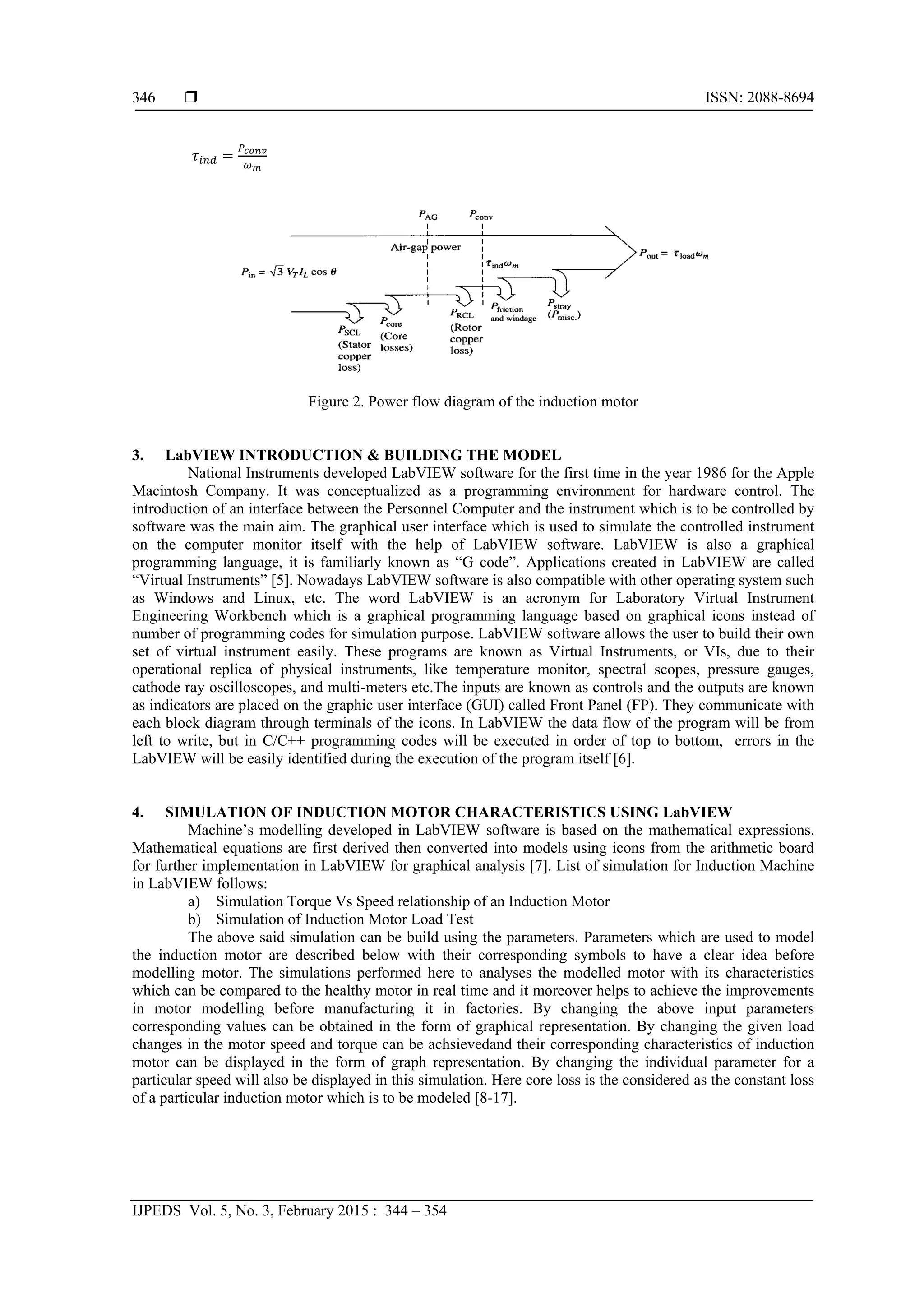  ISSN: 2088-8694
IJPEDS Vol. 5, No. 3, February 2015 : 344 – 354
346
Figure 2. Power flow diagram of the induction motor
3. LabVIEW INTRODUCTION & BUILDING THE MODEL
National Instruments developed LabVIEW software for the first time in the year 1986 for the Apple
Macintosh Company. It was conceptualized as a programming environment for hardware control. The
introduction of an interface between the Personnel Computer and the instrument which is to be controlled by
software was the main aim. The graphical user interface which is used to simulate the controlled instrument
on the computer monitor itself with the help of LabVIEW software. LabVIEW is also a graphical
programming language, it is familiarly known as “G code”. Applications created in LabVIEW are called
“Virtual Instruments” [5]. Nowadays LabVIEW software is also compatible with other operating system such
as Windows and Linux, etc. The word LabVIEW is an acronym for Laboratory Virtual Instrument
Engineering Workbench which is a graphical programming language based on graphical icons instead of
number of programming codes for simulation purpose. LabVIEW software allows the user to build their own
set of virtual instrument easily. These programs are known as Virtual Instruments, or VIs, due to their
operational replica of physical instruments, like temperature monitor, spectral scopes, pressure gauges,
cathode ray oscilloscopes, and multi-meters etc.The inputs are known as controls and the outputs are known
as indicators are placed on the graphic user interface (GUI) called Front Panel (FP). They communicate with
each block diagram through terminals of the icons. In LabVIEW the data flow of the program will be from
left to write, but in C/C++ programming codes will be executed in order of top to bottom, errors in the
LabVIEW will be easily identified during the execution of the program itself [6].
4. SIMULATION OF INDUCTION MOTOR CHARACTERISTICS USING LabVIEW
Machine’s modelling developed in LabVIEW software is based on the mathematical expressions.
Mathematical equations are first derived then converted into models using icons from the arithmetic board
for further implementation in LabVIEW for graphical analysis [7]. List of simulation for Induction Machine
in LabVIEW follows:
a) Simulation Torque Vs Speed relationship of an Induction Motor
b) Simulation of Induction Motor Load Test
The above said simulation can be build using the parameters. Parameters which are used to model
the induction motor are described below with their corresponding symbols to have a clear idea before
modelling motor. The simulations performed here to analyses the modelled motor with its characteristics
which can be compared to the healthy motor in real time and it moreover helps to achieve the improvements
in motor modelling before manufacturing it in factories. By changing the above input parameters
corresponding values can be obtained in the form of graphical representation. By changing the given load
changes in the motor speed and torque can be achsievedand their corresponding characteristics of induction
motor can be displayed in the form of graph representation. By changing the individual parameter for a
particular speed will also be displayed in this simulation. Here core loss is the considered as the constant loss
of a particular induction motor which is to be modeled [8-17].
 