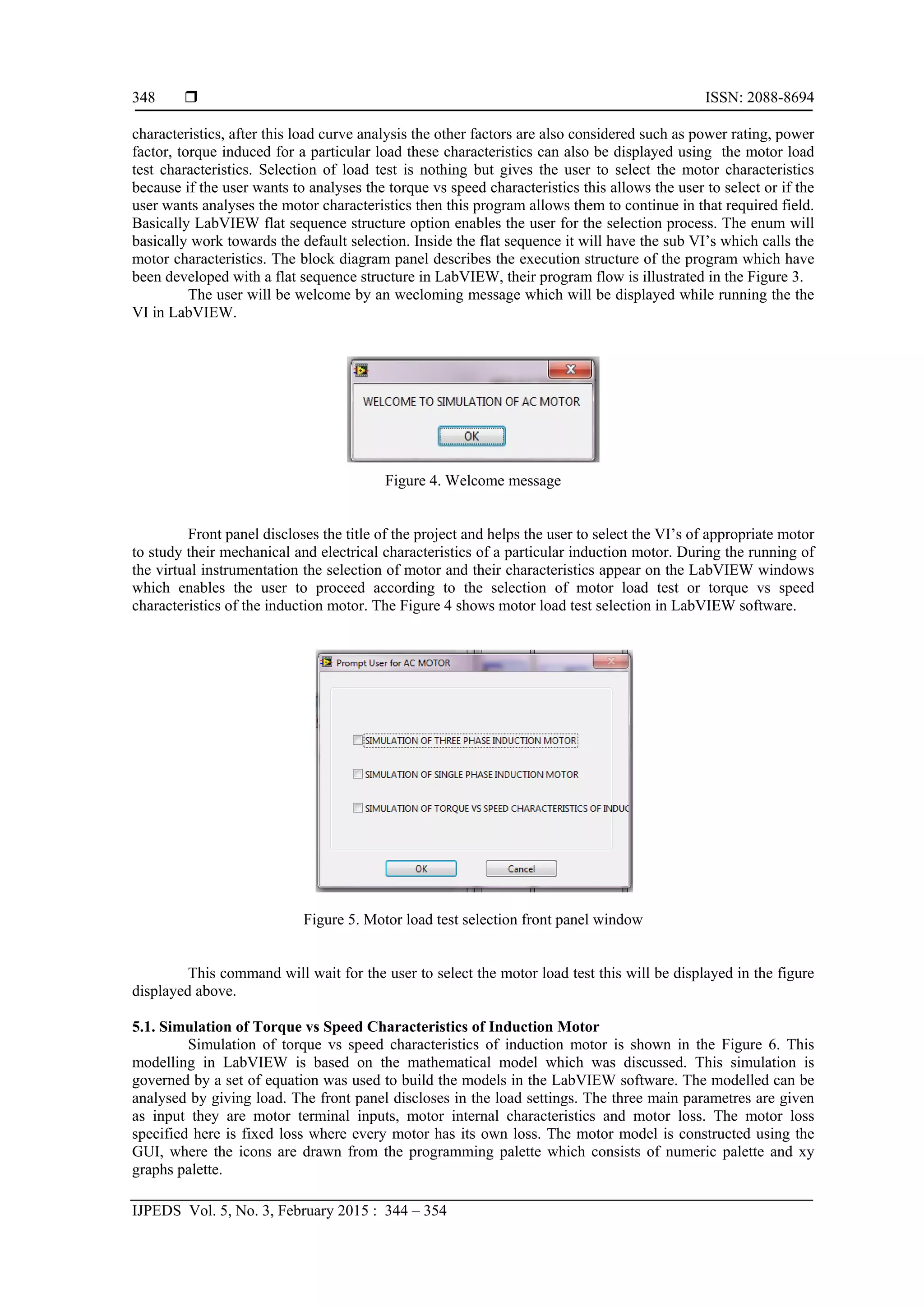  ISSN: 2088-8694
IJPEDS Vol. 5, No. 3, February 2015 : 344 – 354
348
characteristics, after this load curve analysis the other factors are also considered such as power rating, power
factor, torque induced for a particular load these characteristics can also be displayed using the motor load
test characteristics. Selection of load test is nothing but gives the user to select the motor characteristics
because if the user wants to analyses the torque vs speed characteristics this allows the user to select or if the
user wants analyses the motor characteristics then this program allows them to continue in that required field.
Basically LabVIEW flat sequence structure option enables the user for the selection process. The enum will
basically work towards the default selection. Inside the flat sequence it will have the sub VI’s which calls the
motor characteristics. The block diagram panel describes the execution structure of the program which have
been developed with a flat sequence structure in LabVIEW, their program flow is illustrated in the Figure 3.
The user will be welcome by an wecloming message which will be displayed while running the the
VI in LabVIEW.
Figure 4. Welcome message
Front panel discloses the title of the project and helps the user to select the VI’s of appropriate motor
to study their mechanical and electrical characteristics of a particular induction motor. During the running of
the virtual instrumentation the selection of motor and their characteristics appear on the LabVIEW windows
which enables the user to proceed according to the selection of motor load test or torque vs speed
characteristics of the induction motor. The Figure 4 shows motor load test selection in LabVIEW software.
Figure 5. Motor load test selection front panel window
This command will wait for the user to select the motor load test this will be displayed in the figure
displayed above.
5.1. Simulation of Torque vs Speed Characteristics of Induction Motor
Simulation of torque vs speed characteristics of induction motor is shown in the Figure 6. This
modelling in LabVIEW is based on the mathematical model which was discussed. This simulation is
governed by a set of equation was used to build the models in the LabVIEW software. The modelled can be
analysed by giving load. The front panel discloses in the load settings. The three main parametres are given
as input they are motor terminal inputs, motor internal characteristics and motor loss. The motor loss
specified here is fixed loss where every motor has its own loss. The motor model is constructed using the
GUI, where the icons are drawn from the programming palette which consists of numeric palette and xy
graphs palette.
 