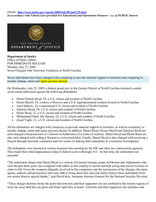FROM: http://www.justice.gov//opa/pr/2009/July/09-nsd-725.html
In accordance with Federal Laws provided For Educational and Information Purposes – i.e. of PUBLIC Interest




Department of Justice
Office of Public Affairs
FOR IMMEDIATE RELEASE
Monday, July 27, 2009
Seven Charged with Terrorism Violations in North Carolina

Seven individuals have been charged with conspiring to provide material support to terrorists and conspiring to
murder, kidnap, maim and injure persons abroad.

On Wednesday, July 22, 2009, a federal grand jury in the Eastern District of North Carolina returned a sealed
seven-count indictment against the following defendants:

      Daniel Patrick Boyd, 39, a U.S. citizen and resident of North Carolina
      Hysen Sherifi, 24, a native of Kosovo and a U.S. legal permanent resident located in North Carolina
      Anes Subasic, 33, a naturalized U.S. citizen and resident of North Carolina
      Zakariya Boyd, 20, a U.S. citizen and resident of North Carolina
      Dylan Boyd, 22, a U.S. citizen and resident of North Carolina
      Mohammad Omar Aly Hassan, 22, a U.S. citizen and resident of North Carolina
      Ziyad Yaghi, 21, a U.S. citizen and resident of North Carolina

All the defendants are charged with conspiracy to provide material support to terrorists, as well as conspiracy to
murder, kidnap, maim and injure persons abroad. In addition, Daniel Boyd, Hysen Sherifi and Zakariya Boyd are
each charged with possession of a firearm in furtherance of a crime of violence. Daniel Boyd and Dylan Boyd are
also each charged with selling a firearm to a convicted felon. Finally, Daniel Boyd is also charged with receiving a
firearm through interstate commerce and two counts of making false statements in a terrorism investigation.

The defendants were arrested at various locations this morning by the FBI and other law enforcement agencies.
They made their initial appearances today in federal court in Raleigh, N.C. At that time, the indictment was
unsealed.

"The indictment alleges that Daniel Boyd is a veteran of terrorist training camps in Pakistan and Afghanistan who,
over the past three years, has conspired with others in this country to recruit and help young men travel overseas in
order to kill. Given the weapons allegedly involved in this conspiracy and the seriousness of the charges, the many
agents, analysts and prosecutors who were able to bring about this case and safely remove these defendants from
our streets deserve special thanks," said David Kris, Assistant Attorney General for the National Security Division.

"These charges hammer home the point that terrorists and their supporters are not confined to the remote regions of
some far away land but can grow and fester right here at home. Terrorists and their supporters are relentless and
 