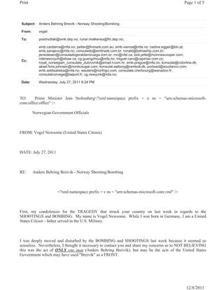 Print                                                                                            Page 1 of 5



 Subject: Anders Behring Breivik - Norway Shooting/Bombing

 From:      vogel

 To:        postmottak@smk.dep.no; runar.malkenes@fin.dep.no;

            emb.canberra@mfa.no; petter@finmark.com.au; emb.vienna@mfa.no; nadine.egger@btv.at;
            emb.sarajevo@mfa.no; consulado@emitrade.com.br; ronald@bahiaship.com.br;
            jensolesen@consuladogeraldanoruega.com.br; rnc@nfsl.ca; bob.jette@mcinnescooper.com;
            ndenesovych@shaw.ca; cg.guangzhou@mfa.no; miguel.caro@capimar.com.co;
 Cc:
            royal_norwegian_consulate_dubrovnik@email.t-com.hr; emb.prague@mfa.no; konsulat@colorline.dk;
            aksel.fons.johnsen@nordicsugar.com; konsulat-aalborg@ramboll.dk; portsaid@soudanco.com;
            emb.addisabeba@mfa.no; wauters@norfrigo.com; consulate.cherbourg@wanadoo.fr;
            consulatnorvege@balport.fr; cg.newyork@mfa.no;

 Date:      Wednesday, July 27, 2011 8:24 PM



TO:     Prime Minister Jens Stoltenberg<?xml:namespace prefix = o ns = "urn:schemas-microsoft-
com:office:office" />

         Norwegian Government Officials



FROM: Vogel Newsome (United States Citizen)



DATE: July 27, 2011



RE:      Anders Behring Breivik - Norway Shooting/Bombing



                       <?xml:namespace prefix = v ns = "urn:schemas-microsoft-com:vml" />



First, my condolences for the TRAGEDY that struck your country on last week in regards to the
SHOOTINGS and BOMBING. My name is Vogel Newsome. While I was born in Germany, I am a United
States Citizen - father served in the U.S. Military.



I was deeply moved and disturbed by the BOMBING and SHOOTINGS last week because it seemed so
senseless. Nevertheless, I thought it necessary to contact you and share my concerns as to NOT BELIEVING
this was the act of ONLY one man (Anders Behring Breivik), but may be the acts of the United States
Government which may have used "Breivik" as a FRONT.




                                                                                                  12/8/2011
 