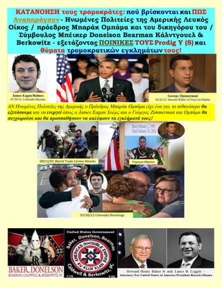 ΚΑΤΑΝΟΗΣΗ τους τρομοκράτες: πού βρίσκονται και ΠΩΣ
 Αναπαράγουν - Ηνωμένες Πολιτείες της Αμερικής Λευκός
Οίκος / πρόεδρος Μπαράκ Ομπάμα και του δικηγόρου του /
   Σύμβουλος Μπέικερ Donelson Bearman Κάλντγουελ &
  Berkowitz - εξετάζοντας ΠΟΙΝΙΚΕΣ ΤΟΥΣ Prodig Υ (S) και
         θύματα τρομοκρατικών εγκλημάτων τους!




ΑΝ Ηνωμένες Πολιτείες της Αμερικής ο Πρόεδρος Μπαράκ Ομπάμα είχε ένα γιο, το πιθανότερο θα
εξετάσουμε και να ενεργεί όπως ο James Eagan Χολμς και ο Γιώργος Zimmerman και Ομπάμα θα
συγχωρούσε και θα προσπαθήσουν να καλύψουν τα εγκλήματά τους!
 