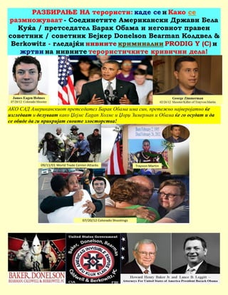 РАЗБИРАЊЕ НА терористи: каде се и Како се
размножуваат - Соединетите Американски Држави Бела
   Куќа / претседател Барак Обама и неговиот правен
советник / советник Бејкер Donelson Bearman Колдвел &
 Berkowitz - гледајќи нивните криминални PRODIG Y (С) и
   жртви на нивните терористичките кривични дела!




АКО САД Американскиот претседател Барак Обама има син, претежно најверојатно ќе
изгледаат и делуваат како Џејмс Eagan Холмс и Џорџ Зимерман и Обама ќе го осудат и да
се обиде да ги прикријат своите злосторства!
 