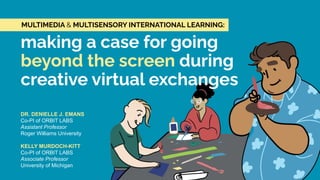 DR. DENIELLE J. EMANS
Co-PI of ORBIT LABS
Assistant Professor
Roger Williams University
KELLY MURDOCH-KITT
Co-PI of ORBIT LABS
Associate Professor
University of Michigan
making a case for going
beyond the screen during
creative virtual exchanges
MULTIMEDIA & MULTISENSORY INTERNATIONAL LEARNING:
 
