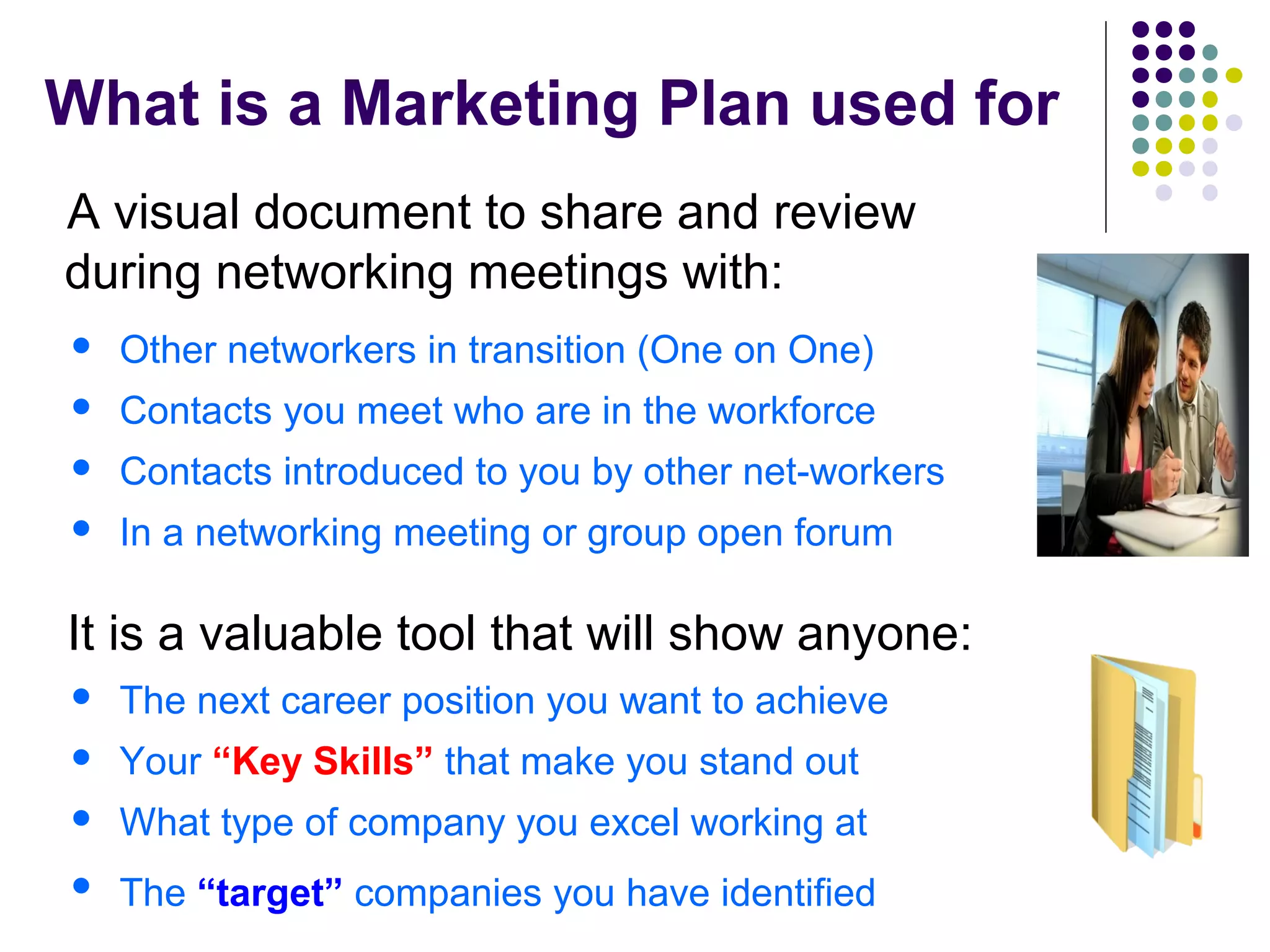 What is a Marketing Plan used for
A visual document to share and review
during networking meetings with:
 Other networkers in transition (One on One)
 Contacts you meet who are in the workforce
 Contacts introduced to you by other net-workers
 In a networking meeting or group open forum
It is a valuable tool that will show anyone:
 The next career position you want to achieve
 Your “Key Skills” that make you stand out
 What type of company you excel working at
 The “target” companies you have identified
 
