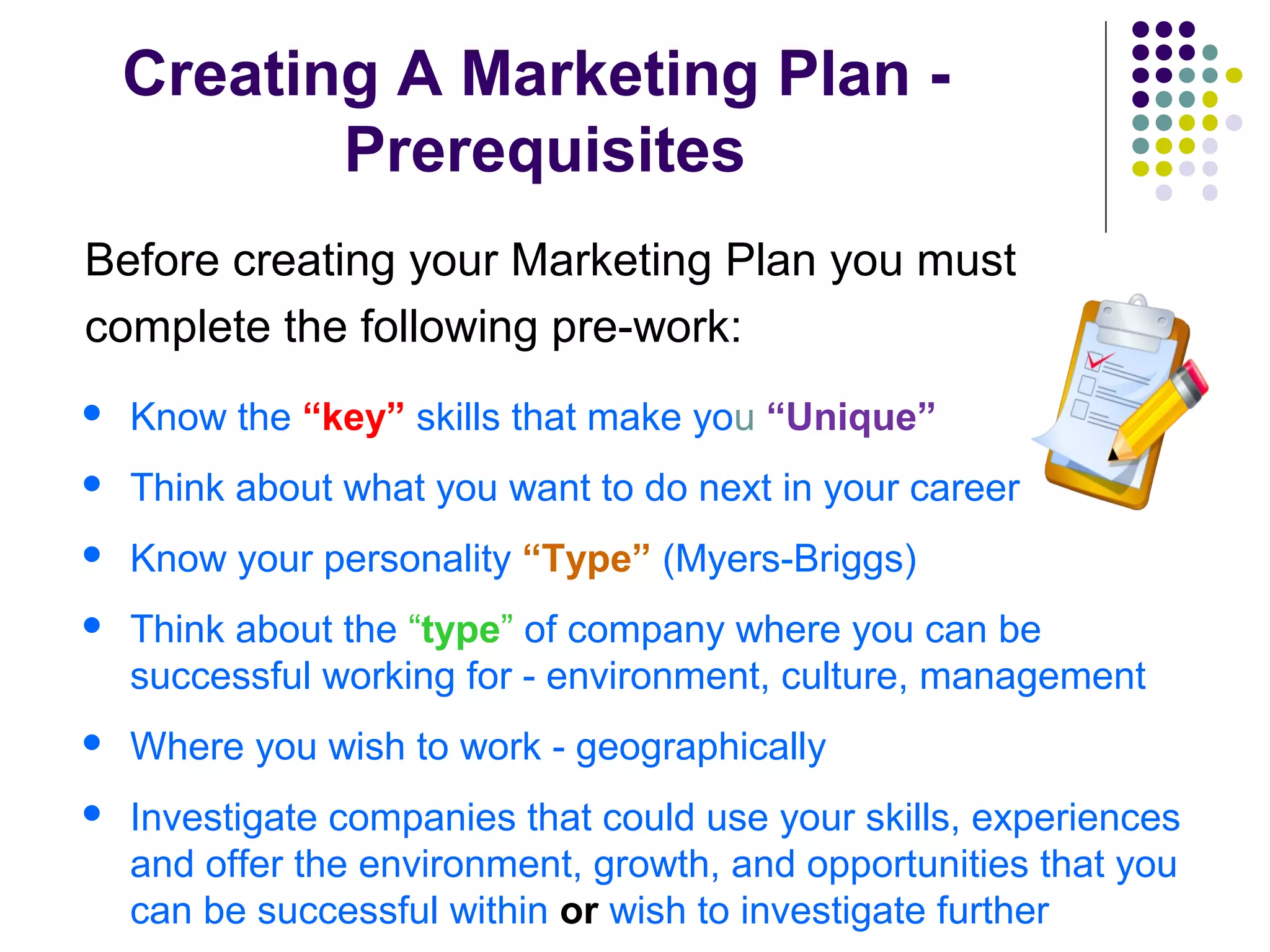 Creating A Marketing Plan -
Prerequisites
Before creating your Marketing Plan you must
complete the following pre-work:
 Know the “key” skills that make you “Unique”
 Think about what you want to do next in your career
 Know your personality “Type” (Myers-Briggs)
 Think about the “type” of company where you can be
successful working for - environment, culture, management
 Where you wish to work - geographically
 Investigate companies that could use your skills, experiences
and offer the environment, growth, and opportunities that you
can be successful within or wish to investigate further
 
