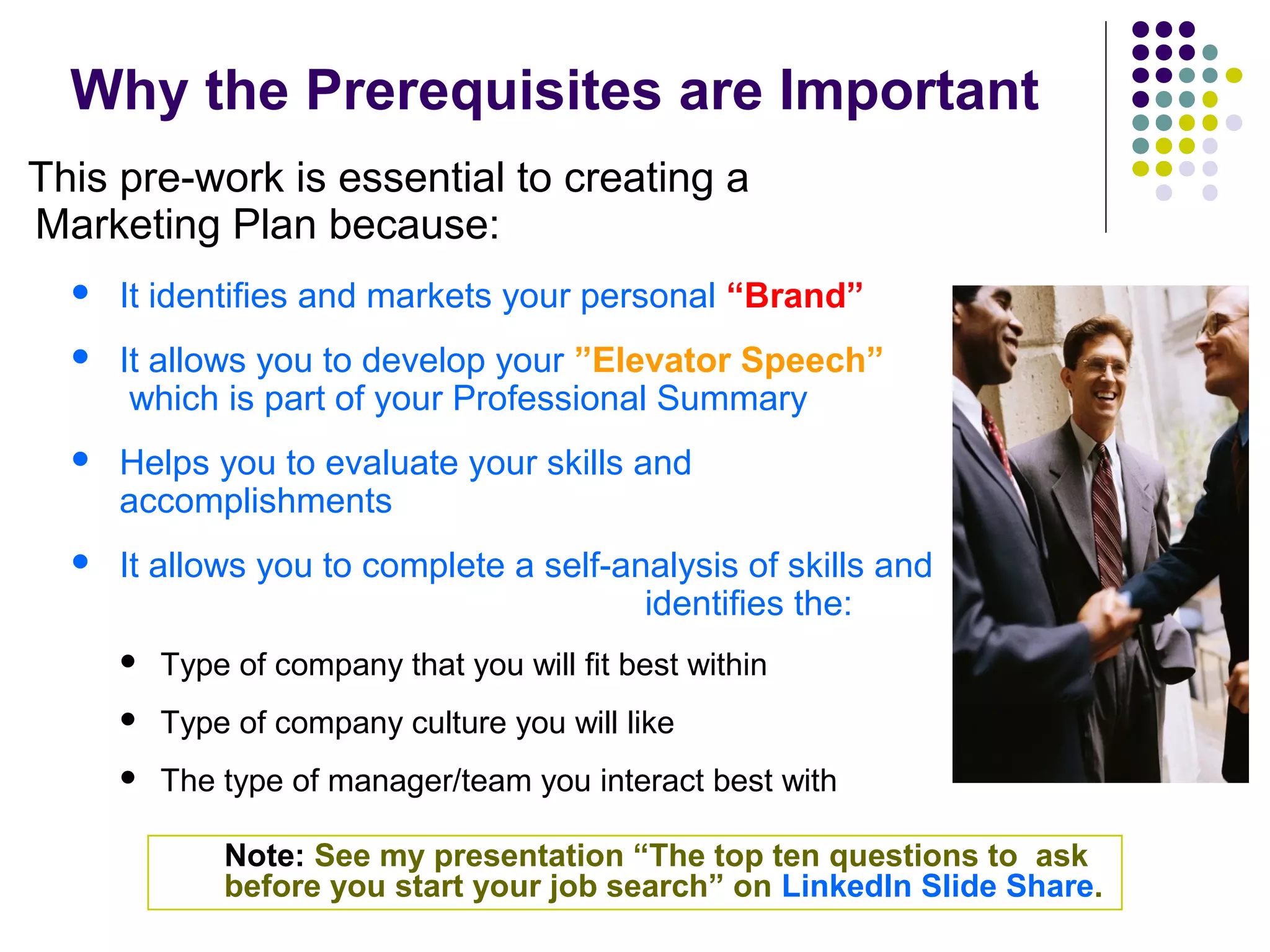 Why the Prerequisites are Important
This pre-work is essential to creating a
Marketing Plan because:
 It identifies and markets your personal “Brand”
 It allows you to develop your ”Elevator Speech”
which is part of your Professional Summary
 Helps you to evaluate your skills and
accomplishments
 It allows you to complete a self-analysis of skills and
identifies the:
 Type of company that you will fit best within
 Type of company culture you will like
 The type of manager/team you interact best with
Note: See my presentation “The top ten questions to ask
before you start your job search” on LinkedIn Slide Share.
 
