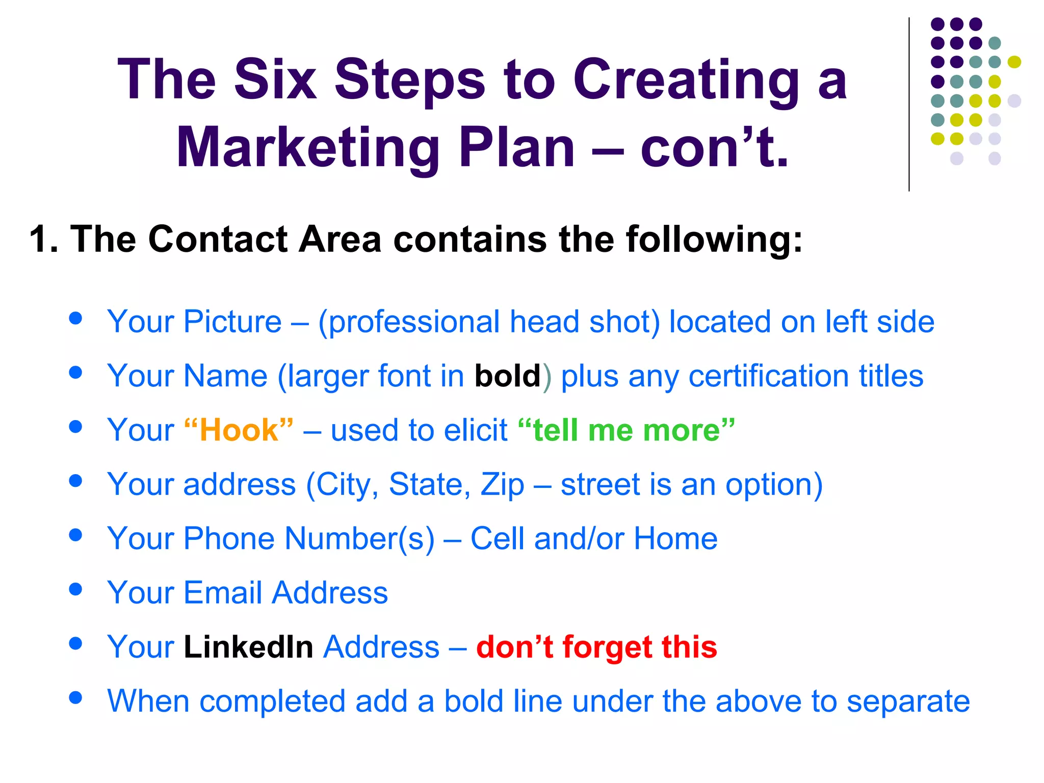 The Six Steps to Creating a
Marketing Plan – con’t.
1. The Contact Area contains the following:
 Your Picture – (professional head shot) located on left side
 Your Name (larger font in bold) plus any certification titles
 Your “Hook” – used to elicit “tell me more”
 Your address (City, State, Zip – street is an option)
 Your Phone Number(s) – Cell and/or Home
 Your Email Address
 Your LinkedIn Address – don’t forget this
 When completed add a bold line under the above to separate
 