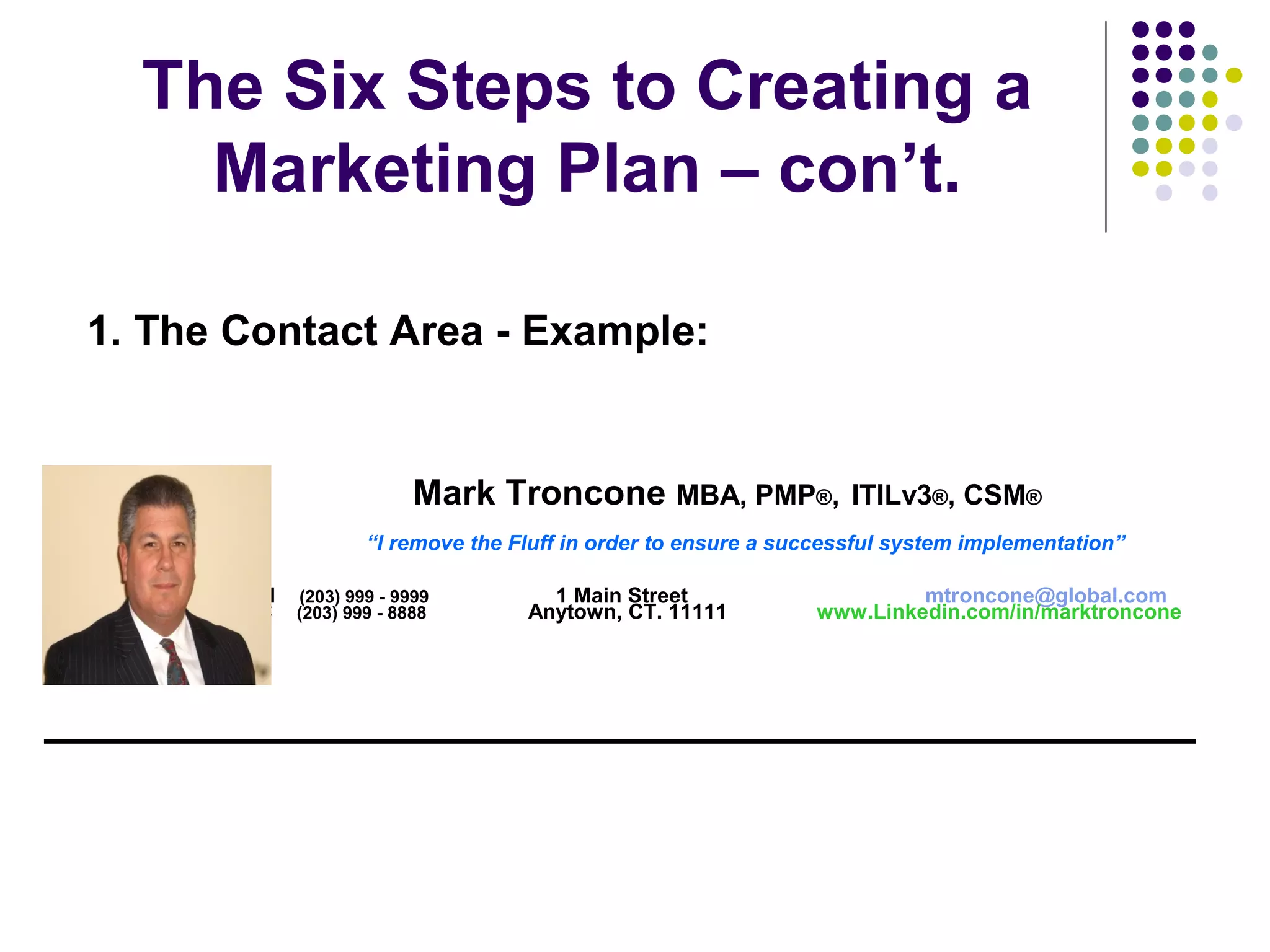 The Six Steps to Creating a
Marketing Plan – con’t.
Mark Troncone MBA, PMP®, ITILv3®, CSM®
“I remove the Fluff in order to ensure a successful system implementation”
H (203) 999 - 9999 1 Main Street mtroncone@global.com
C (203) 999 - 8888 Anytown, CT. 11111 www.Linkedin.com/in/marktroncone
_____________________________________________
1. The Contact Area - Example:
 