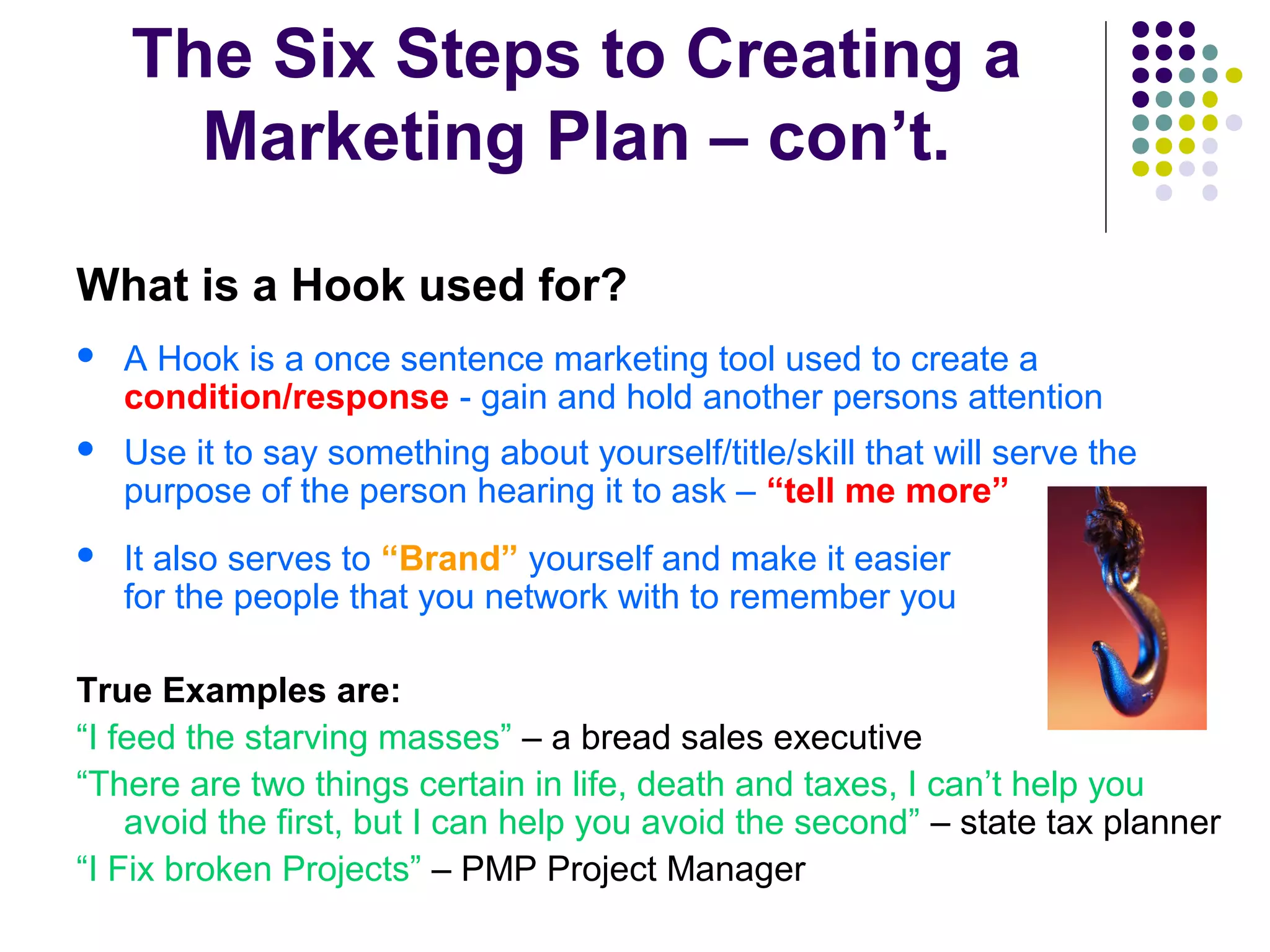 The Six Steps to Creating a
Marketing Plan – con’t.
What is a Hook used for?
 A Hook is a once sentence marketing tool used to create a
condition/response - gain and hold another persons attention
 Use it to say something about yourself/title/skill that will serve the
purpose of the person hearing it to ask – “tell me more”
 It also serves to “Brand” yourself and make it easier
for the people that you network with to remember you
True Examples are:
“I feed the starving masses” – a bread sales executive
“There are two things certain in life, death and taxes, I can’t help you
avoid the first, but I can help you avoid the second” – state tax planner
“I Fix broken Projects” – PMP Project Manager
 