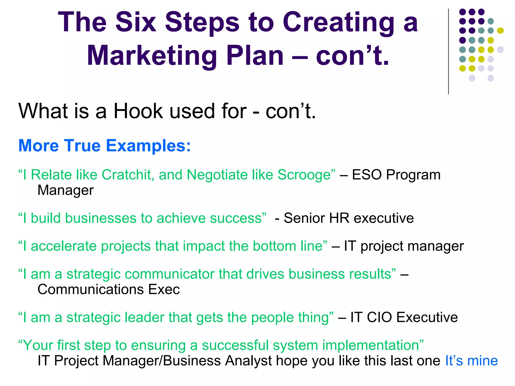 The Six Steps to Creating a
Marketing Plan – con’t.
What is a Hook used for - con’t.
More True Examples:
“I Relate like Cratchit, and Negotiate like Scrooge” – ESO Program
Manager
“I build businesses to achieve success” - Senior HR executive
“I accelerate projects that impact the bottom line” – IT project manager
“I am a strategic communicator that drives business results” –
Communications Exec
“I am a strategic leader that gets the people thing” – IT CIO Executive
“Your first step to ensuring a successful system implementation”
IT Project Manager/Business Analyst hope you like this last one It’s mine
 
