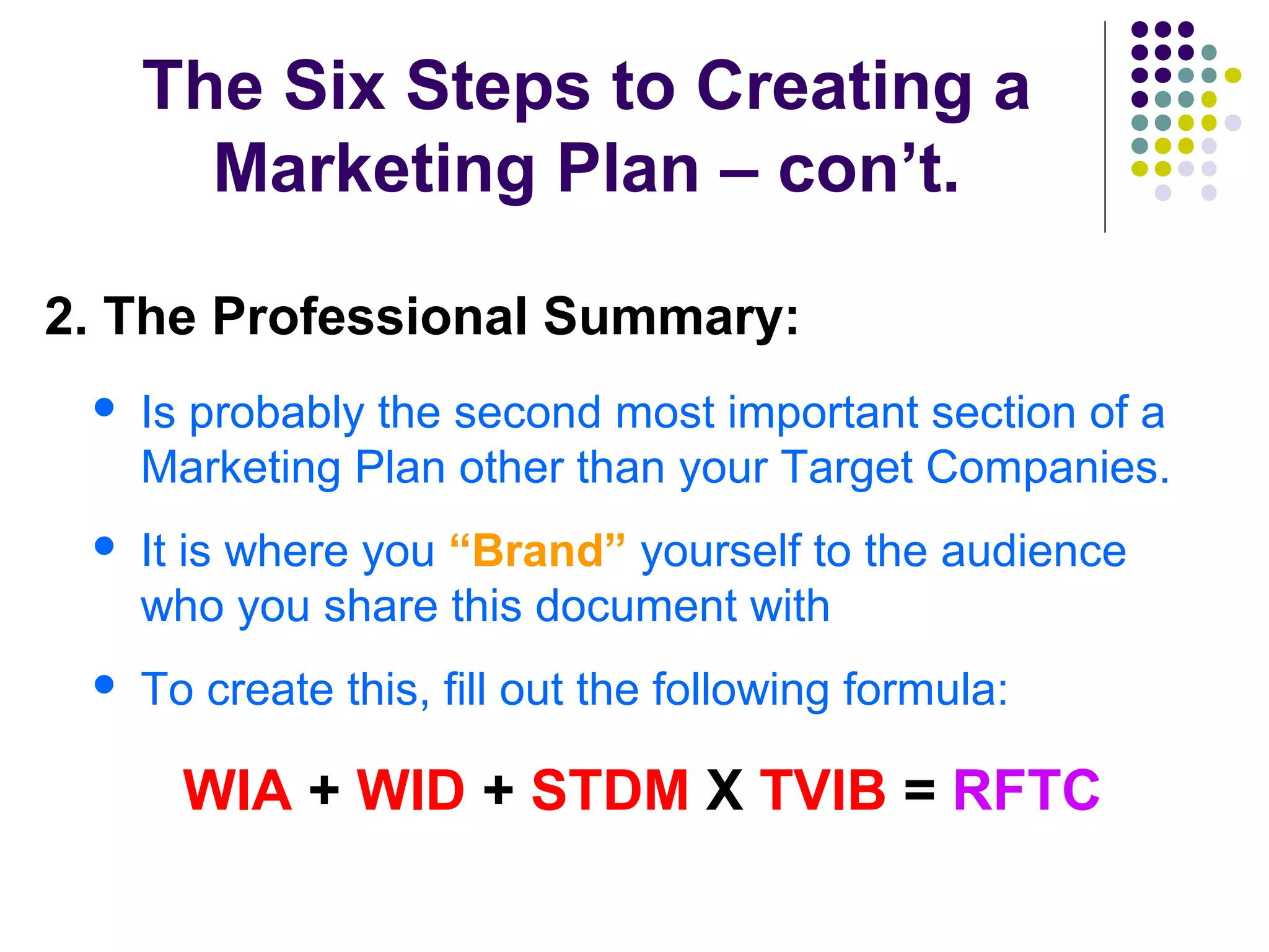The Six Steps to Creating a
Marketing Plan – con’t.
2. The Professional Summary:
 Is probably the second most important section of a
Marketing Plan other than your Target Companies.
 It is where you “Brand” yourself to the audience
who you share this document with
 To create this, fill out the following formula:
WIA + WID + STDM X TVIB = RFTC
 