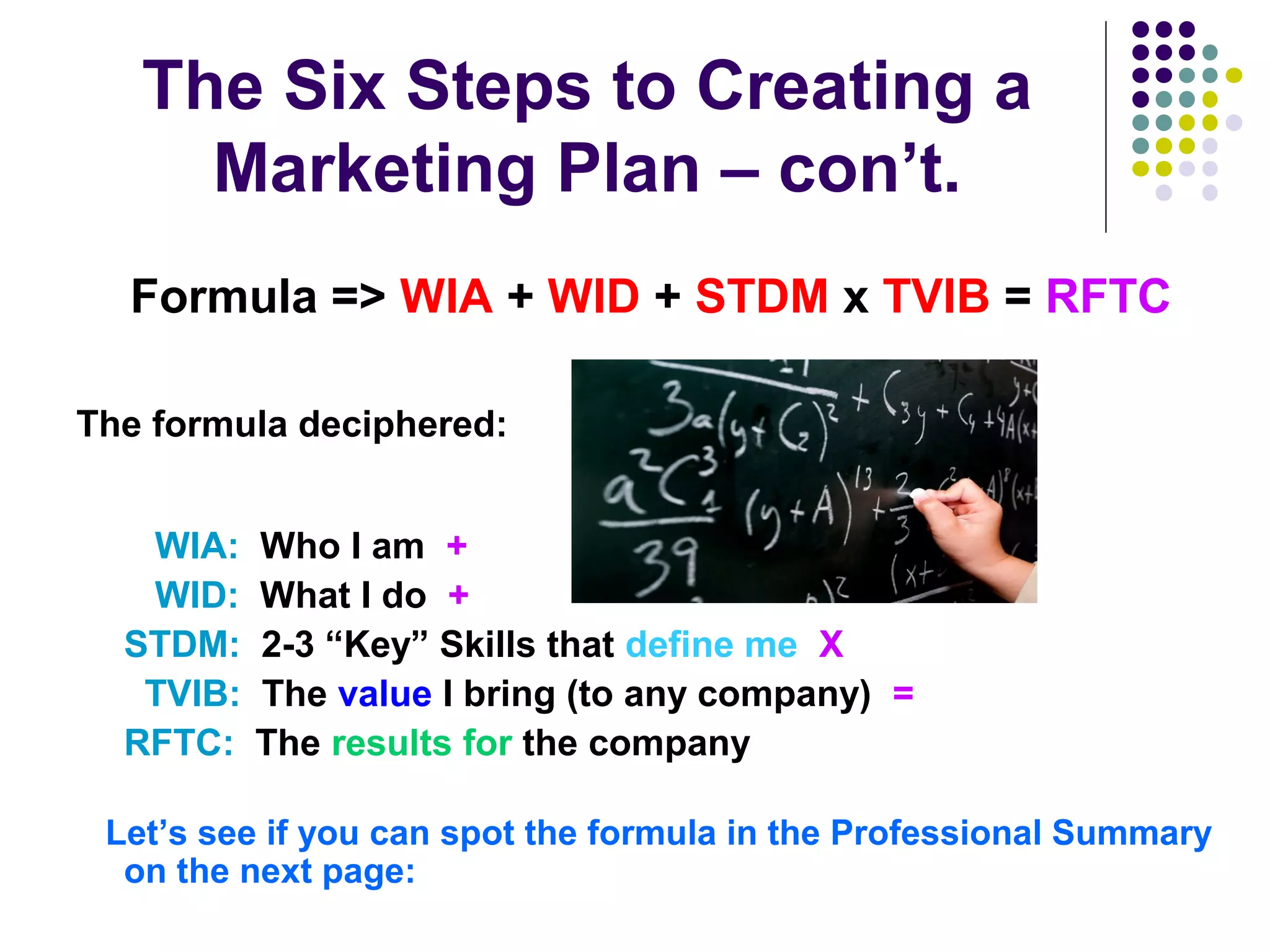 The Six Steps to Creating a
Marketing Plan – con’t.
Formula => WIA + WID + STDM x TVIB = RFTC
The formula deciphered:
WIA: Who I am +
WID: What I do +
STDM: 2-3 “Key” Skills that define me X
TVIB: The value I bring (to any company) =
RFTC: The results for the company
Let’s see if you can spot the formula in the Professional Summary
on the next page:
 