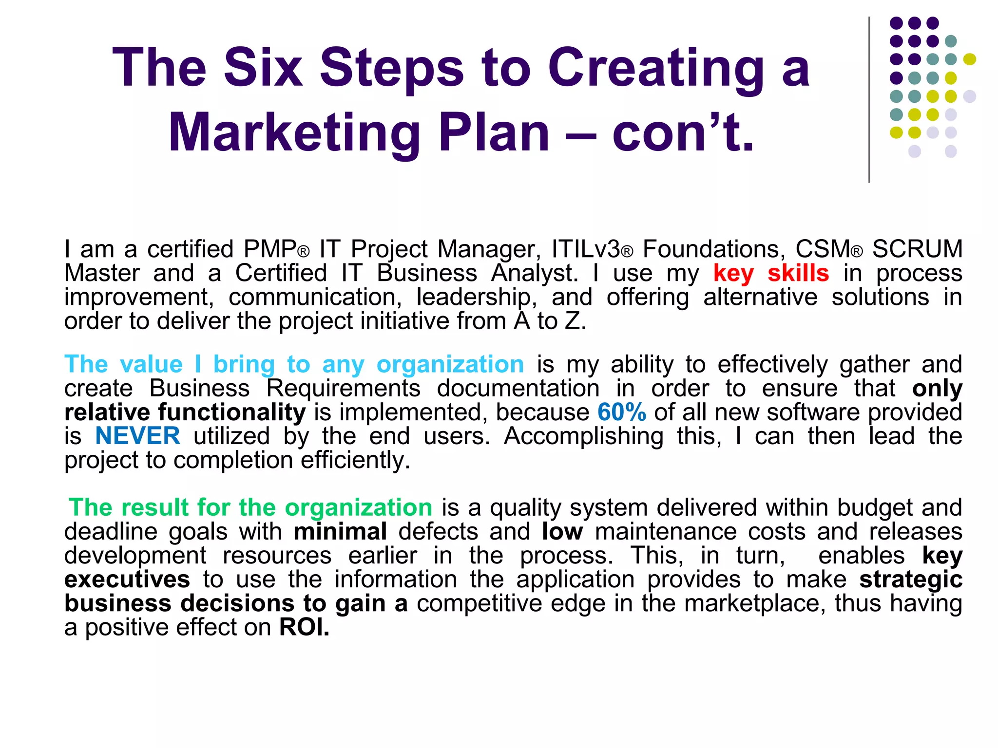 The Six Steps to Creating a
Marketing Plan – con’t.
I am a certified PMP® IT Project Manager, ITILv3® Foundations, CSM® SCRUM
Master and a Certified IT Business Analyst. I use my key skills in process
improvement, communication, leadership, and offering alternative solutions in
order to deliver the project initiative from A to Z.
The value I bring to any organization is my ability to effectively gather and
create Business Requirements documentation in order to ensure that only
relative functionality is implemented, because 60% of all new software provided
is NEVER utilized by the end users. Accomplishing this, I can then lead the
project to completion efficiently.
The result for the organization is a quality system delivered within budget and
deadline goals with minimal defects and low maintenance costs and releases
development resources earlier in the process. This, in turn, enables key
executives to use the information the application provides to make strategic
business decisions to gain a competitive edge in the marketplace, thus having
a positive effect on ROI.
 