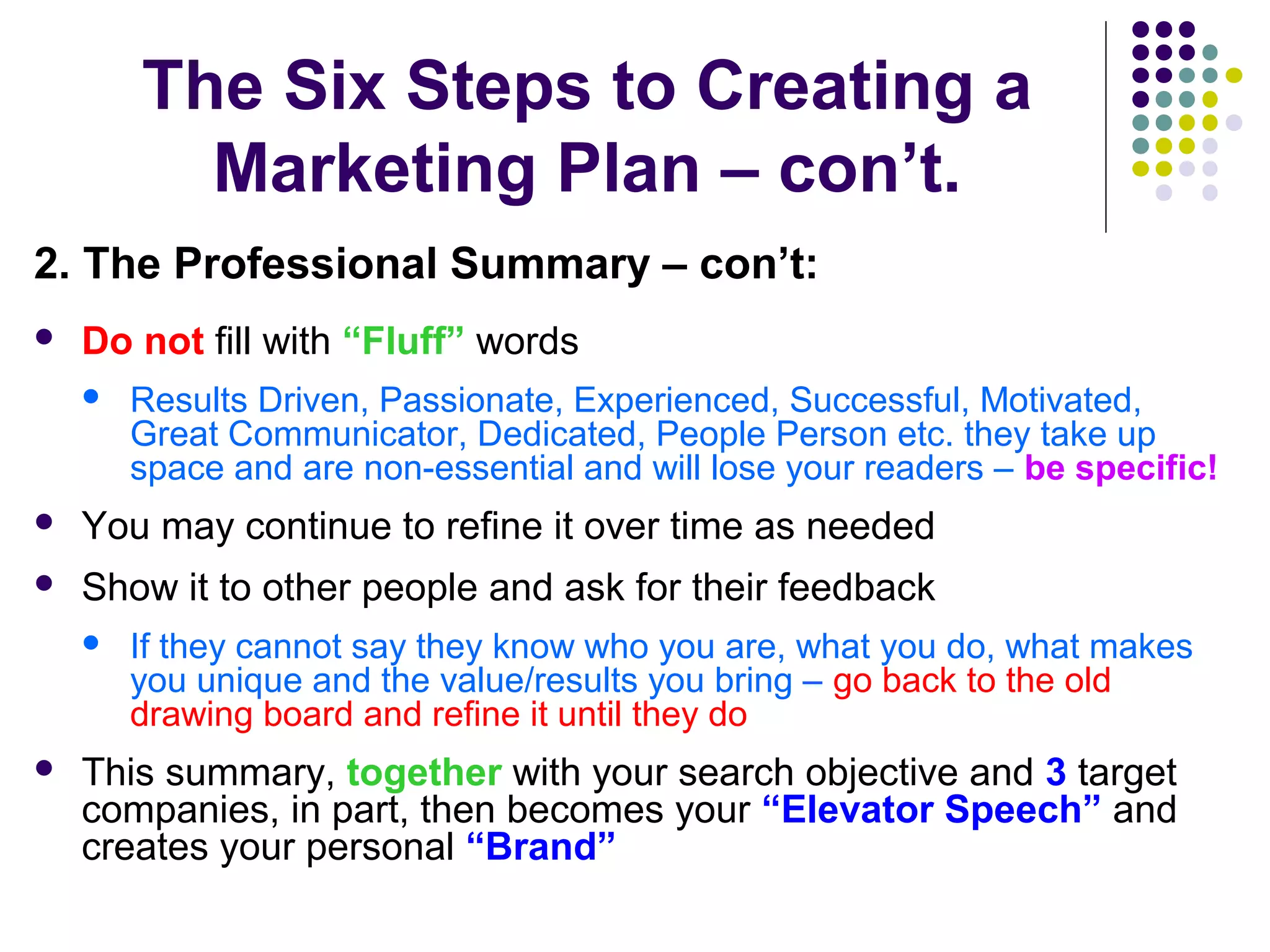 The Six Steps to Creating a
Marketing Plan – con’t.
2. The Professional Summary – con’t:
 Do not fill with “Fluff” words
 Results Driven, Passionate, Experienced, Successful, Motivated,
Great Communicator, Dedicated, People Person etc. they take up
space and are non-essential and will lose your readers – be specific!
 You may continue to refine it over time as needed
 Show it to other people and ask for their feedback
 If they cannot say they know who you are, what you do, what makes
you unique and the value/results you bring – go back to the old
drawing board and refine it until they do
 This summary, together with your search objective and 3 target
companies, in part, then becomes your “Elevator Speech” and
creates your personal “Brand”
 