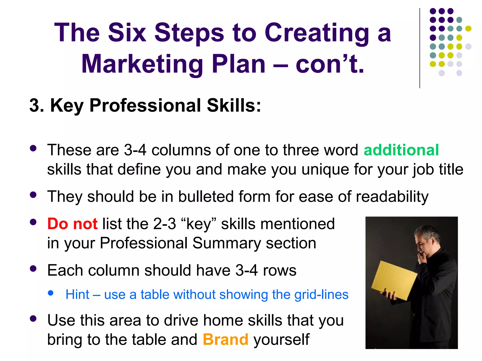 The Six Steps to Creating a
Marketing Plan – con’t.
3. Key Professional Skills:
 These are 3-4 columns of one to three word additional
skills that define you and make you unique for your job title
 They should be in bulleted form for ease of readability
 Do not list the 2-3 “key” skills mentioned
in your Professional Summary section
 Each column should have 3-4 rows
 Hint – use a table without showing the grid-lines
 Use this area to drive home skills that you
bring to the table and Brand yourself
 
