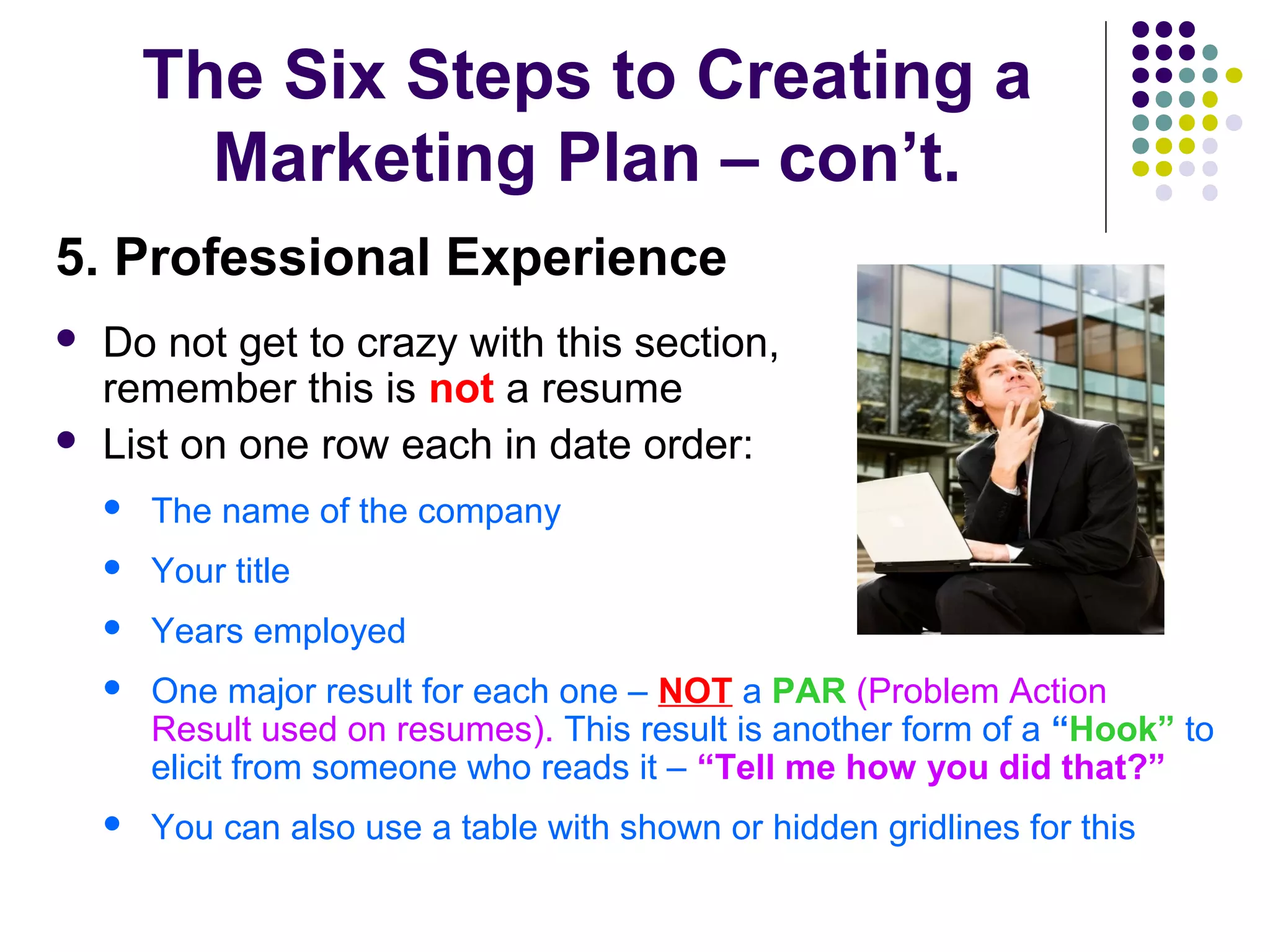 The Six Steps to Creating a
Marketing Plan – con’t.
5. Professional Experience
 Do not get to crazy with this section,
remember this is not a resume
 List on one row each in date order:
 The name of the company
 Your title
 Years employed
 One major result for each one – NOT a PAR (Problem Action
Result used on resumes). This result is another form of a “Hook” to
elicit from someone who reads it – “Tell me how you did that?”
 You can also use a table with shown or hidden gridlines for this
 