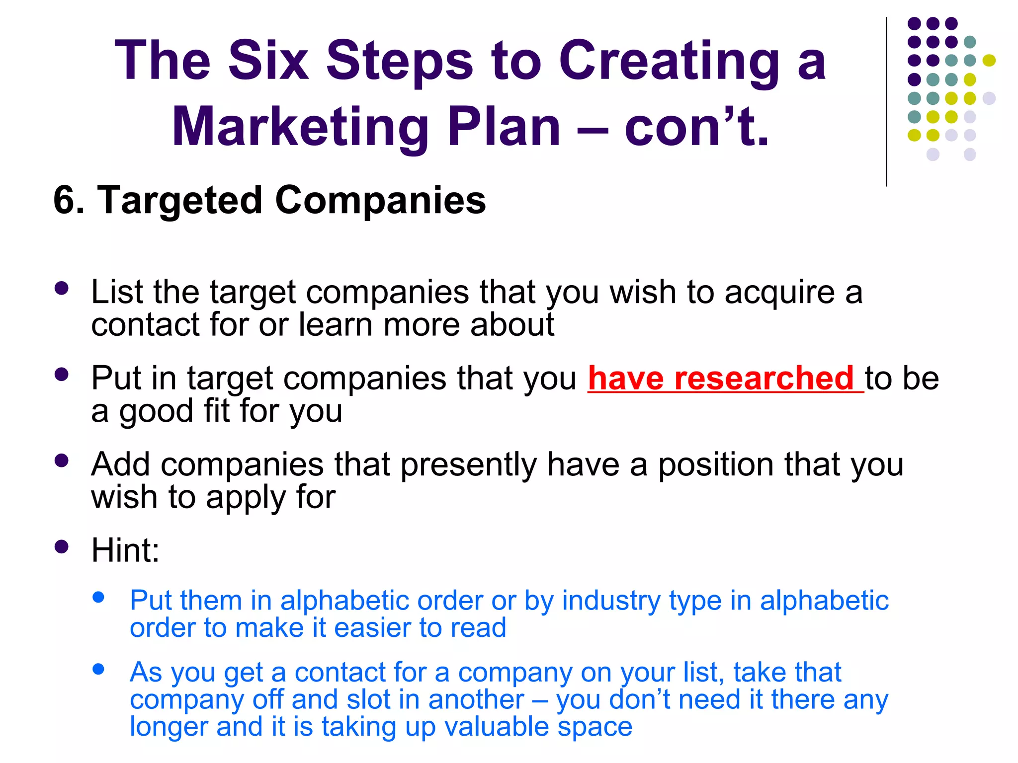 The Six Steps to Creating a
Marketing Plan – con’t.
6. Targeted Companies
 List the target companies that you wish to acquire a
contact for or learn more about
 Put in target companies that you have researched to be
a good fit for you
 Add companies that presently have a position that you
wish to apply for
 Hint:
 Put them in alphabetic order or by industry type in alphabetic
order to make it easier to read
 As you get a contact for a company on your list, take that
company off and slot in another – you don’t need it there any
longer and it is taking up valuable space
 