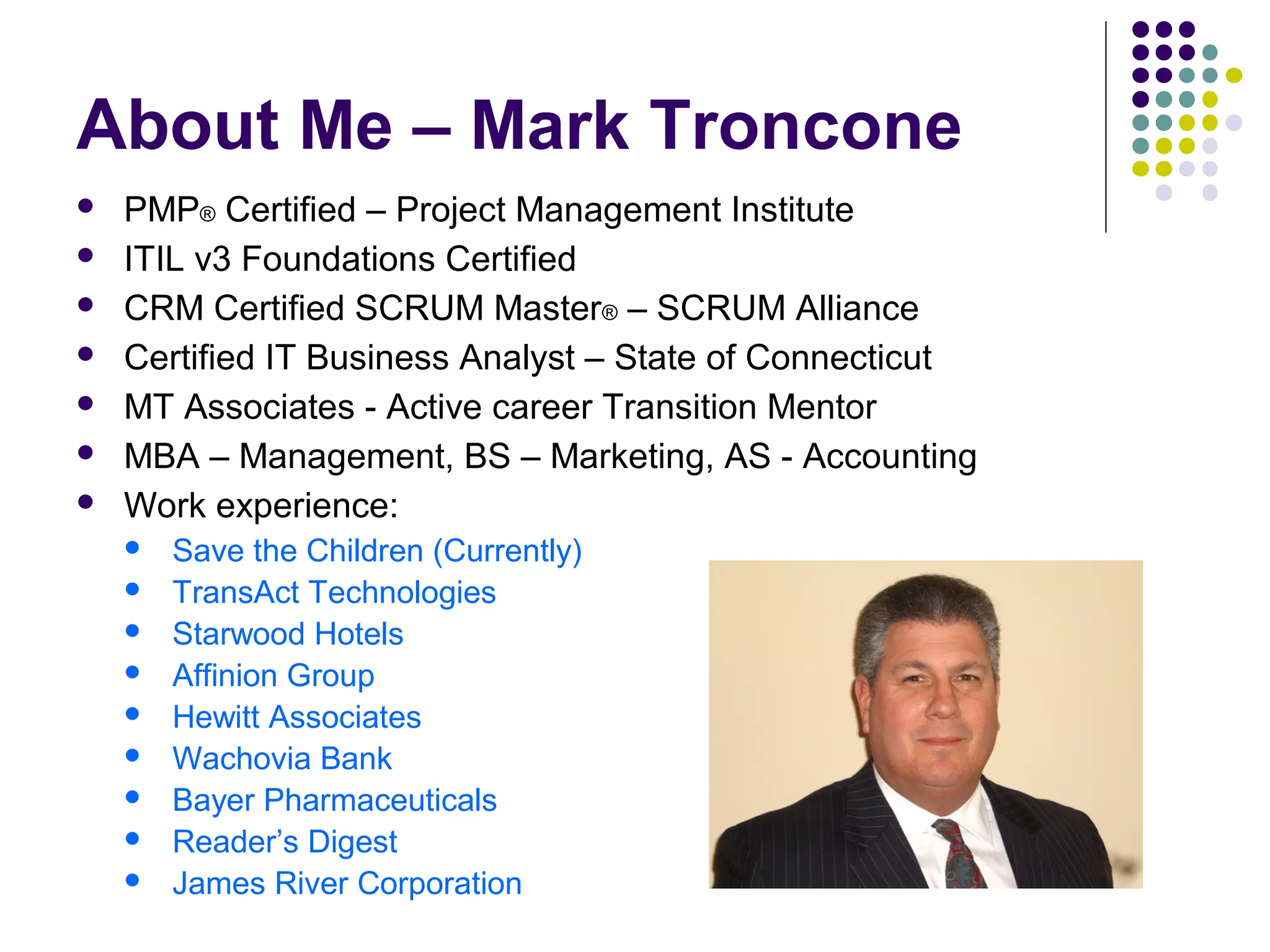 About Me – Mark Troncone
 PMP® Certified – Project Management Institute
 ITIL v3 Foundations Certified
 CRM Certified SCRUM Master® – SCRUM Alliance
 Certified IT Business Analyst – State of Connecticut
 MT Associates - Active career Transition Mentor
 MBA – Management, BS – Marketing, AS - Accounting
 Work experience:
 Save the Children (Currently)
 TransAct Technologies
 Starwood Hotels
 Affinion Group
 Hewitt Associates
 Wachovia Bank
 Bayer Pharmaceuticals
 Reader’s Digest
 James River Corporation
 