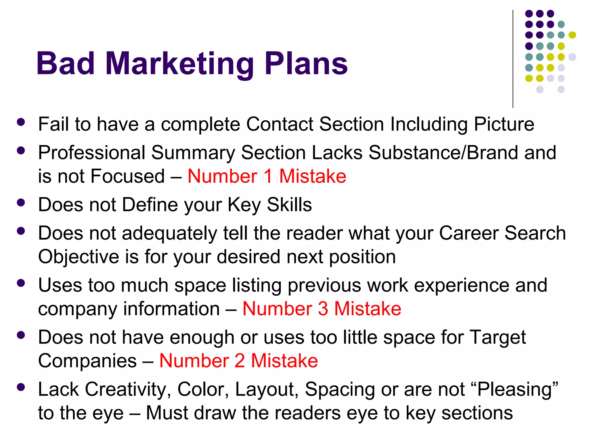 Bad Marketing Plans
 Fail to have a complete Contact Section Including Picture
 Professional Summary Section Lacks Substance/Brand and
is not Focused – Number 1 Mistake
 Does not Define your Key Skills
 Does not adequately tell the reader what your Career Search
Objective is for your desired next position
 Uses too much space listing previous work experience and
company information – Number 3 Mistake
 Does not have enough or uses too little space for Target
Companies – Number 2 Mistake
 Lack Creativity, Color, Layout, Spacing or are not “Pleasing”
to the eye – Must draw the readers eye to key sections
 