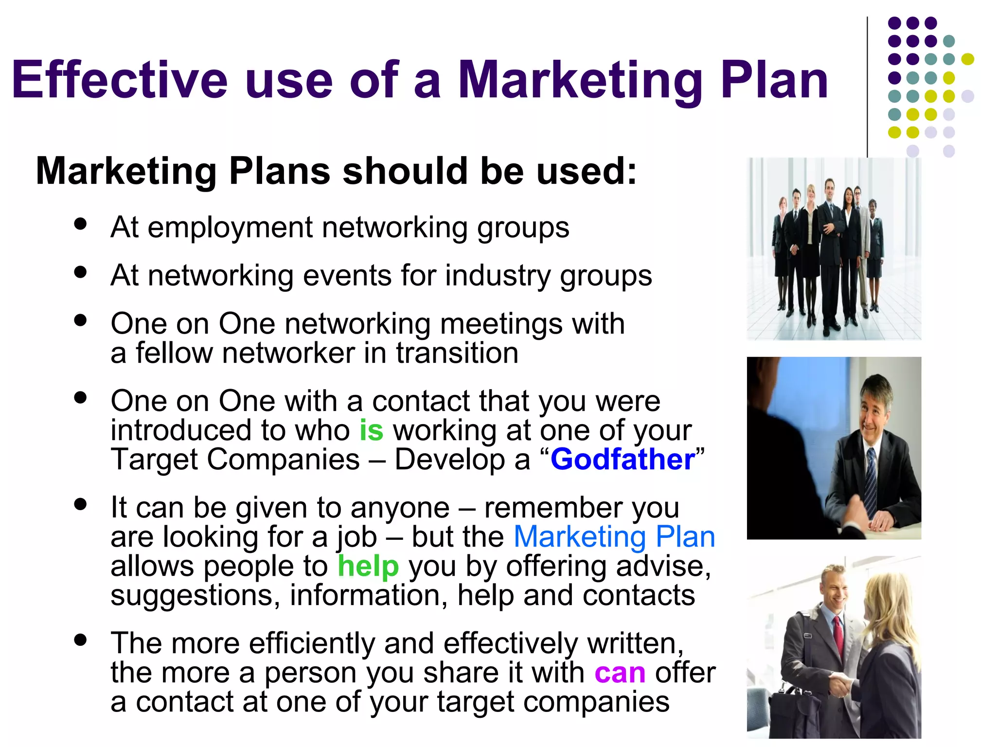 Effective use of a Marketing Plan
Marketing Plans should be used:
 At employment networking groups
 At networking events for industry groups
 One on One networking meetings with
a fellow networker in transition
 One on One with a contact that you were
introduced to who is working at one of your
Target Companies – Develop a “Godfather”
 It can be given to anyone – remember you
are looking for a job – but the Marketing Plan
allows people to help you by offering advise,
suggestions, information, help and contacts
 The more efficiently and effectively written,
the more a person you share it with can offer
a contact at one of your target companies
 
