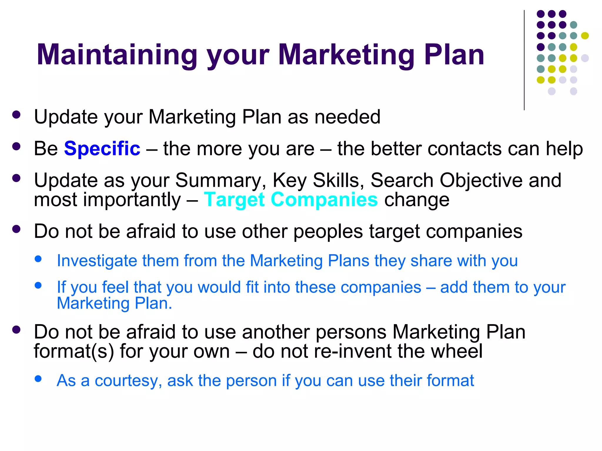 Maintaining your Marketing Plan
 Update your Marketing Plan as needed
 Be Specific – the more you are – the better contacts can help
 Update as your Summary, Key Skills, Search Objective and
most importantly – Target Companies change
 Do not be afraid to use other peoples target companies
 Investigate them from the Marketing Plans they share with you
 If you feel that you would fit into these companies – add them to your
Marketing Plan.
 Do not be afraid to use another persons Marketing Plan
format(s) for your own – do not re-invent the wheel
 As a courtesy, ask the person if you can use their format
 