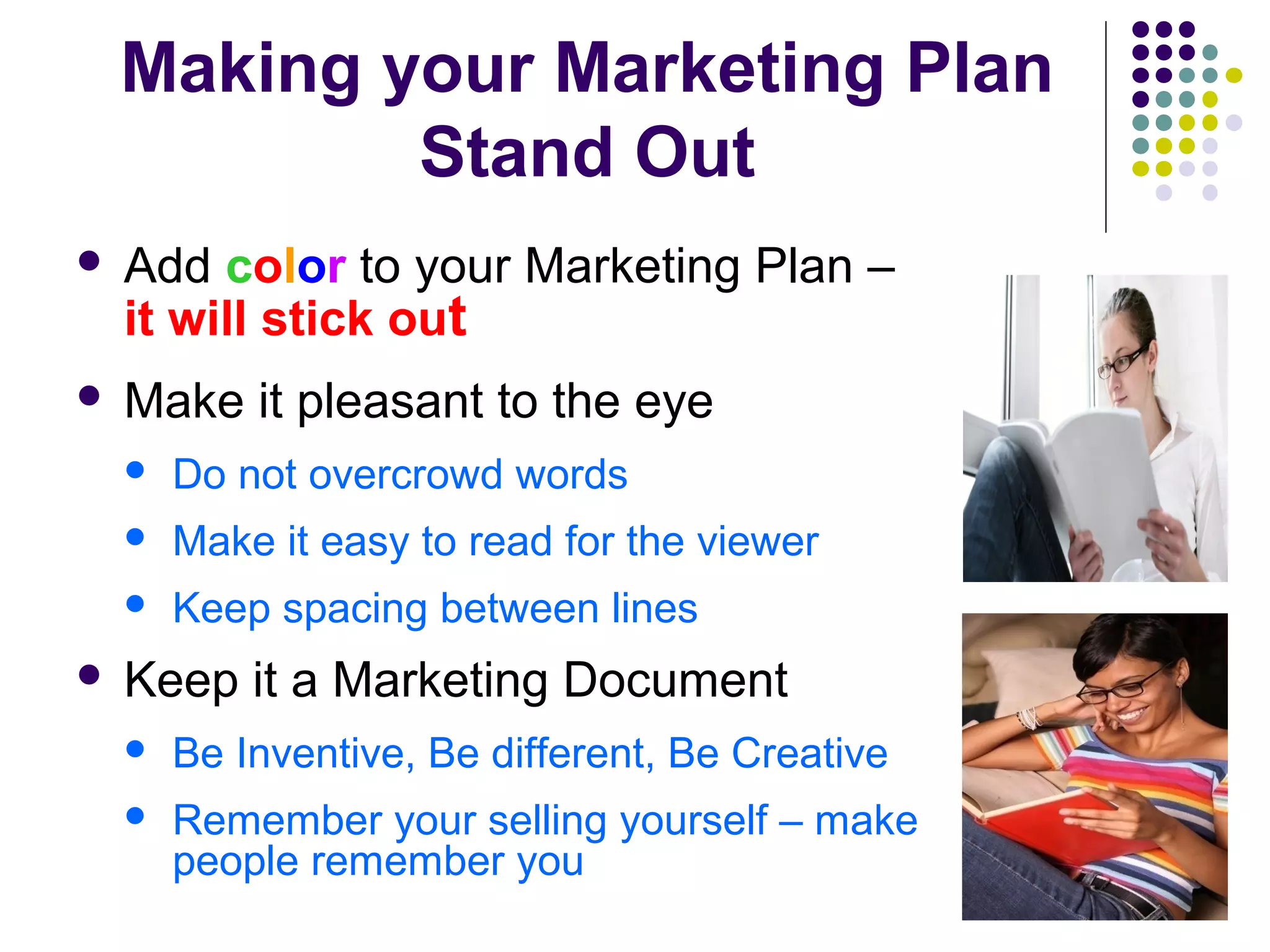 Making your Marketing Plan
Stand Out
 Add color to your Marketing Plan –
it will stick out
 Make it pleasant to the eye
 Do not overcrowd words
 Make it easy to read for the viewer
 Keep spacing between lines
 Keep it a Marketing Document
 Be Inventive, Be different, Be Creative
 Remember your selling yourself – make
people remember you
 