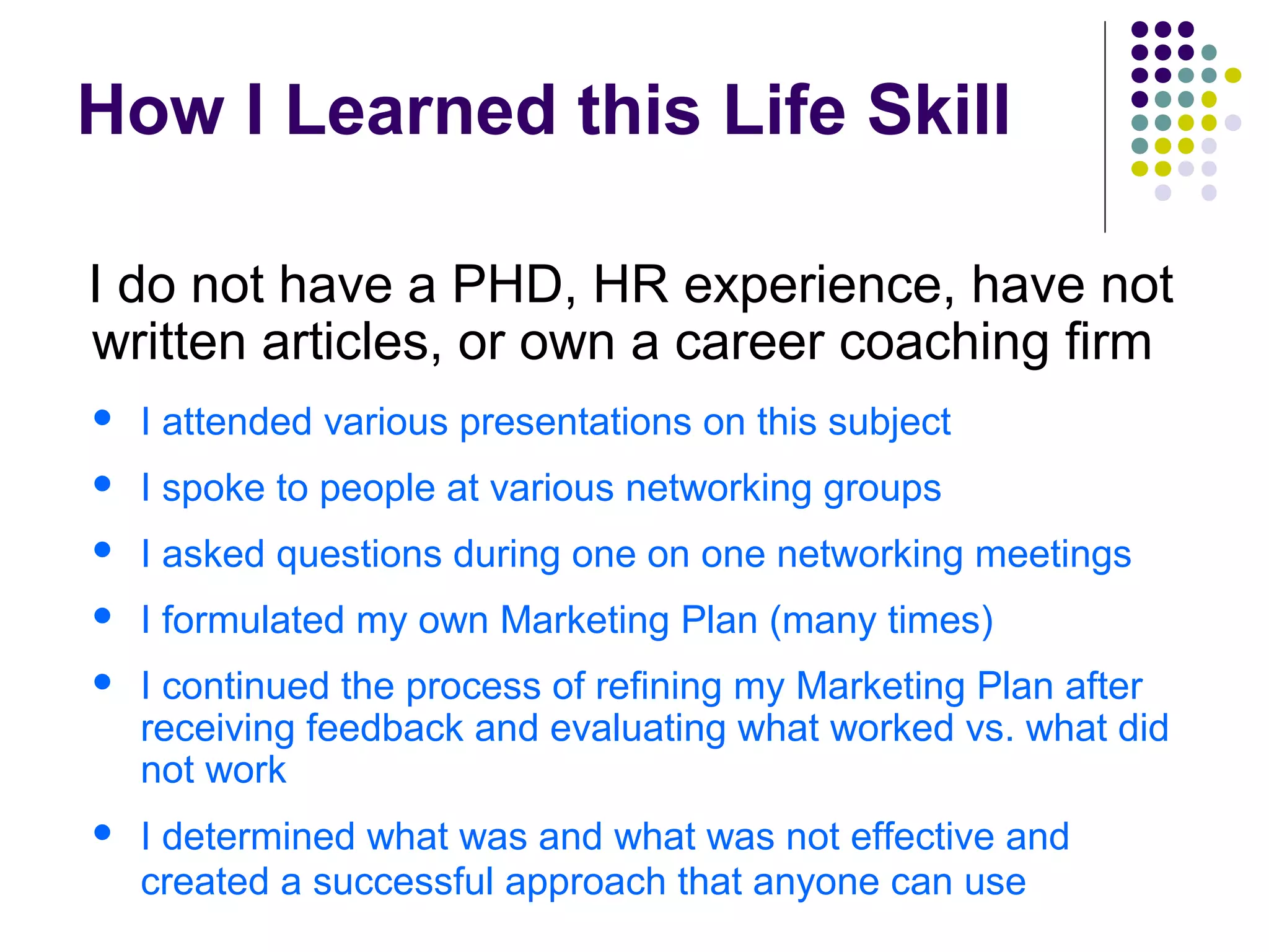 How I Learned this Life Skill
I do not have a PHD, HR experience, have not
written articles, or own a career coaching firm
 I attended various presentations on this subject
 I spoke to people at various networking groups
 I asked questions during one on one networking meetings
 I formulated my own Marketing Plan (many times)
 I continued the process of refining my Marketing Plan after
receiving feedback and evaluating what worked vs. what did
not work
 I determined what was and what was not effective and
created a successful approach that anyone can use
 