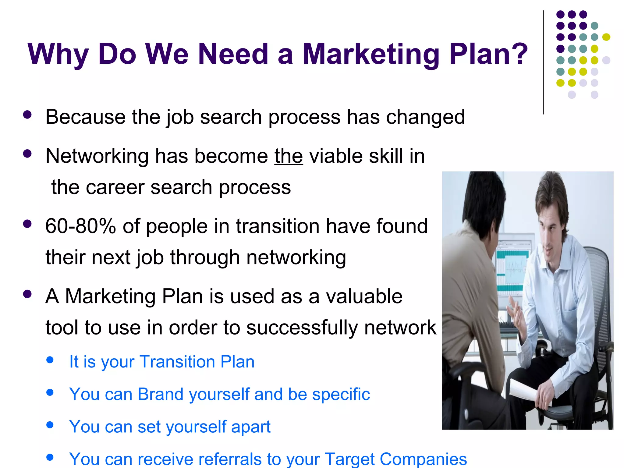 Why Do We Need a Marketing Plan?
 Because the job search process has changed
 Networking has become the viable skill in
the career search process
 60-80% of people in transition have found
their next job through networking
 A Marketing Plan is used as a valuable
tool to use in order to successfully network
 It is your Transition Plan
 You can Brand yourself and be specific
 You can set yourself apart
 You can receive referrals to your Target Companies
 