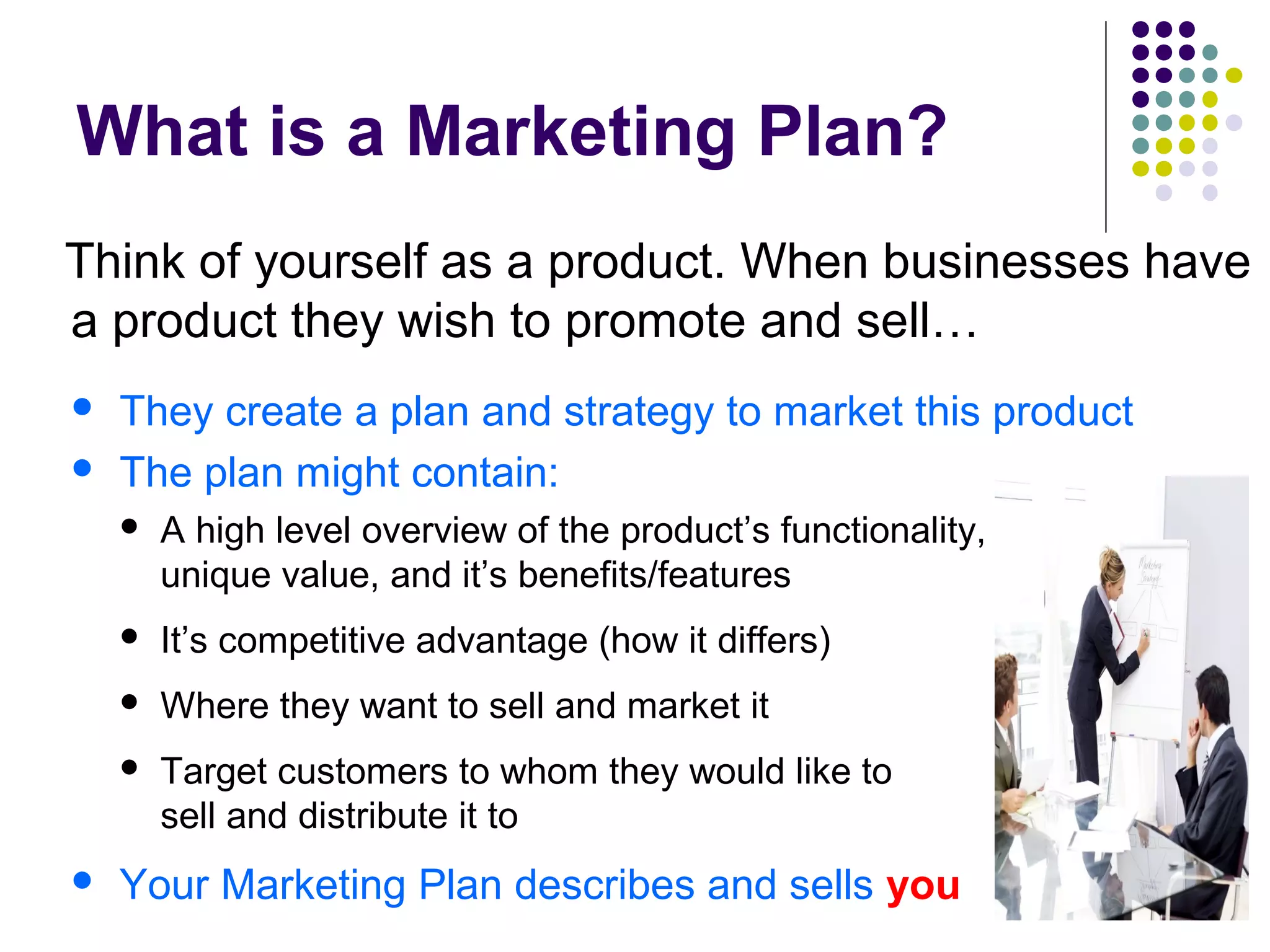 What is a Marketing Plan?
Think of yourself as a product. When businesses have
a product they wish to promote and sell…
 They create a plan and strategy to market this product
 The plan might contain:
 A high level overview of the product’s functionality, it’s
unique value, and it’s benefits/features
 It’s competitive advantage (how it differs)
 Where they want to sell and market it
 Target customers to whom they would like to market,
sell and distribute it to
 Your Marketing Plan describes and sells you
 