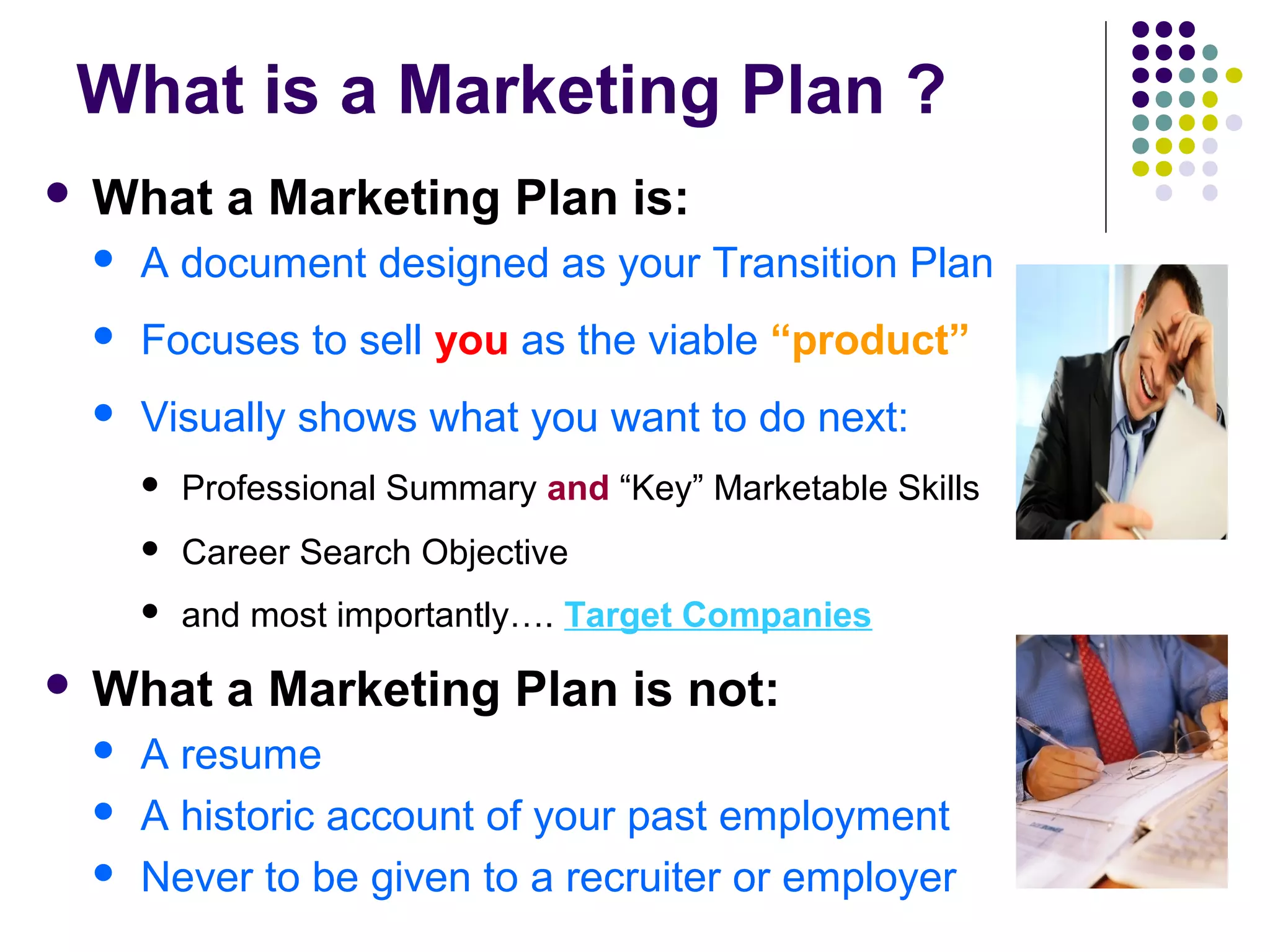 What is a Marketing Plan ?
 What a Marketing Plan is:
 A document designed as your Transition Plan
 Focuses to sell you as the viable “product”
 Visually shows what you want to do next:
 Professional Summary and “Key” Marketable Skills
 Career Search Objective
 and most importantly…. Target Companies
 What a Marketing Plan is not:
 A resume
 A historic account of your past employment
 Never to be given to a recruiter or employer
 