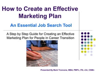 How to Create an Effective
Marketing Plan
An Essential Job Search Tool
A Step by Step Guide for Creating an Effective
Marketing Plan for People in Career Transition
Presented By Mark Troncone, MBA, PMP®, ITIL v3®, CSM®
 