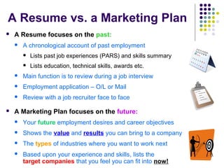A Resume vs. a Marketing Plan
 A Resume focuses on the past:
 A chronological account of past employment
 Lists past job experiences (PARS) and skills summary
 Lists education, technical skills, awards etc.
 Main function is to review during a job interview
 Employment application – O/L or Mail
 Review with a job recruiter face to face
 A Marketing Plan focuses on the future:
 Your future employment desires and career objectives
 Shows the value and results you can bring to a company
 The types of industries where you want to work next
 Based upon your experience and skills, lists the
target companies that you feel you can fit into now!
 