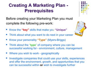 Creating A Marketing Plan -
Prerequisites
Before creating your Marketing Plan you must
complete the following pre-work:
 Know the “key” skills that make you “Unique”
 Think about what you want to do next in your career
 Know your personality “Type” (Myers-Briggs)
 Think about the “type” of company where you can be
successful working for - environment, culture, management
 Where you wish to work - geographically
 Investigate companies that could use your skills, experiences
and offer the environment, growth, and opportunities that you
can be successful within or wish to investigate further
 