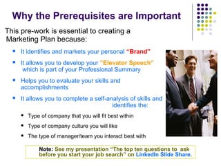 Why the Prerequisites are Important
This pre-work is essential to creating a
Marketing Plan because:
 It identifies and markets your personal “Brand”
 It allows you to develop your ”Elevator Speech”
which is part of your Professional Summary
 Helps you to evaluate your skills and
accomplishments
 It allows you to complete a self-analysis of skills and
identifies the:
 Type of company that you will fit best within
 Type of company culture you will like
 The type of manager/team you interact best with
Note: See my presentation “The top ten questions to ask
before you start your job search” on LinkedIn Slide Share.
 