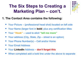 The Six Steps to Creating a
Marketing Plan – con’t.
1. The Contact Area contains the following:
 Your Picture – (professional head shot) located on left side
 Your Name (larger font in bold) plus any certification titles
 Your “Hook” – used to elicit “tell me more”
 Your address (City, State, Zip – street is an option)
 Your Phone Number(s) – Cell and/or Home
 Your Email Address
 Your LinkedIn Address – don’t forget this
 When completed add a bold line under the above to separate
 