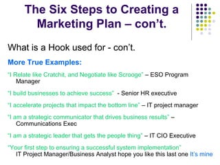 The Six Steps to Creating a
Marketing Plan – con’t.
What is a Hook used for - con’t.
More True Examples:
“I Relate like Cratchit, and Negotiate like Scrooge” – ESO Program
Manager
“I build businesses to achieve success” - Senior HR executive
“I accelerate projects that impact the bottom line” – IT project manager
“I am a strategic communicator that drives business results” –
Communications Exec
“I am a strategic leader that gets the people thing” – IT CIO Executive
“Your first step to ensuring a successful system implementation”
IT Project Manager/Business Analyst hope you like this last one It’s mine
 