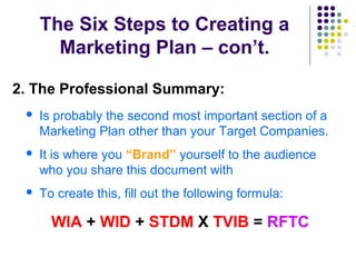 The Six Steps to Creating a
Marketing Plan – con’t.
2. The Professional Summary:
 Is probably the second most important section of a
Marketing Plan other than your Target Companies.
 It is where you “Brand” yourself to the audience
who you share this document with
 To create this, fill out the following formula:
WIA + WID + STDM X TVIB = RFTC
 
