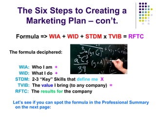 The Six Steps to Creating a
Marketing Plan – con’t.
Formula => WIA + WID + STDM x TVIB = RFTC
The formula deciphered:
WIA: Who I am +
WID: What I do +
STDM: 2-3 “Key” Skills that define me X
TVIB: The value I bring (to any company) =
RFTC: The results for the company
Let’s see if you can spot the formula in the Professional Summary
on the next page:
 